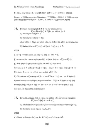 Γε- Λ Εξαπλατάνου ªΜεν- Λουντέμηςº Μαθηματικά Γ ΄ Ομ- Προσανατολισμού
x12]
δ | Θέτω στην {0| w < / : τότε e{e{/||< 1//3 Û e;0 {1//3| < e{/| {1|
Θέτω w < 1//3 στην σχέση β| και έχω 9 e ;0{1//3| < ; e{1//3| + 1//3 : η οποία
μέσω της {1| γίνεται e{/| < ; e{1//3| + 1//3 Û η ζητούμενη σχέση-
16. Δίνεται η συνάρτηση e 9 Qà Q για την οποία ισχύει 9
e{α+β| < e{α| + e{β| : για κάθε α: β oÎ
α | Να δείξετε ότι e{/| < /
β | Να δείξετε ότι e{;w| < ; e{w|
γ | Αν η e{w| < / έχει μοναδική ρίζα : να δείξετε ότι η e{w| αντιστρέφεται-
δ | Να δειχθεί ότι 9 e;0{w+ x| < e;0{w| + e;0{x| : w : x oÎ -
ΛΥΣΗ
α | α < β < / στη σχέση και e{/| < 1 e{/| Û e{/| < /-
β | α < w και β < ; w στη σχέση και e{/| < e{w| + e{;w| Û ;e{w| < e{;w|-
γ | Αν η e{w| < / έχει μοναδική ρίζα και από {α| είναι w < /-
Έστω w0: w1 oÎ με e{w0| < e{w1| Þ e{w0| ; e{w1| < / Þ e{w0| + e{;w1| < / Þ
e{w0; w1| < / Þ w0 ; w1 < / Þ w0 < w1 άρα η e{w| 0;0-
δ | Έστω ότι w < e{α| και x < e{β| : w : x oÎ .Τότε e ;0{w| < α και e ;0{x| < β-
Προσθέτοντας κατά μέλη τις παραπάνω είναι 9 e ;0{w| + e ;0{x| < α + β {0|-
Επίσης e{α+β| < e{α| + e{β| Û e{α+β| < w + x Û α+β < e ;0{w+ x| {1|-
Από {0| : {1| προκύπτει το ζητούμενο-
17. Έστω ότι υπάρχει e{w|: η οποία για κάθε w oÎ : ικανοποιεί τη σχέση 9
e2{w| + 4e{w| + w < / {0|
α | Αποδείξτε ότι η e{w| αντιστρέφεται και βρείτε την αντίστροφη της-
β | Βρείτε τα κοινά σημεία των Be : Be
;0-
ΛΥΣΗ
α | Όμοια με Άσκηση 1 α| και β|- Η e;0{w| < ; w2 ; 4 w : w oÎ -
 