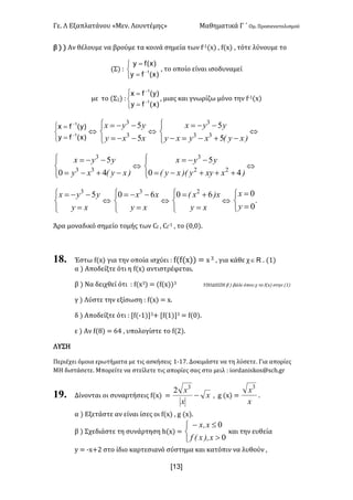 Γε- Λ Εξαπλατάνου ªΜεν- Λουντέμηςº Μαθηματικά Γ ΄ Ομ- Προσανατολισμού
x13]
β | | Αν θέλουμε να βρούμε τα κοινά σημεία των e;0{w| : e{w| : τότε λύνουμε το
(Σ| 9
î
í
ì
=
=
-
)x(fy
)x(fy
1
: το οποίο είναι ισοδυναμεί
με το {Σ1| 9
î
í
ì
=
=
-
-
)x(fy
)y(fx
1
1
: μιας και γνωρίζω μόνο την e;0{w|
î
í
ì
=
=
-
-
)x(fy
)y(fx
1
1
Û
î
í
ì
--=
--=
xxy
yyx
5
5
3
3
Û
î
í
ì
-+-=-
--=
)xyExyxy
yyx
5
5
33
3
Û
î
í
ì
-+-=
--=
)xyExy
yyx
40
5
33
3
Û
î
í
ì
+++-=
--=
)xxyy)ExyE
yyx
40
5
22
3
Û
î
í
ì
=
--=
xy
yyx 53
Û
î
í
ì
=
--=
xy
xx 60 3
Û
î
í
ì
=
+=
xy
x)xE 60 2
Û
î
í
ì
=
=
0
0
y
x
-
Άρα μοναδικό σημείο τομής των Be : Be
;0 : το {/:/|-
18. Έστω e{w| για την οποία ισχύει 9 e{e{w|| < w 2 : για κάθε χ oÎ - {0|
α | Αποδείξτε ότι η e{w| αντιστρέφεται-
β | Να δειχθεί ότι 9 e{w2| < {e{w||2 ΥΠΟΔΕΙΞΗ β | βάλε όπου χ το e{w| στην {0|
γ | Λύστε την εξίσωση 9 e{w| < w-
δ | Αποδείξτε ότι 9 Ze{;0|2+ Ze{0|2 < e{/|-
ε | Αν e{7| < 53 : υπολογίστε το e{1|-
ΛΥΣΗ
Περιέχει όμοια ερωτήματα με τις ασκήσεις 0;06- Δοκιμάστε να τη λύσετε- Για απορίες
ΜΗ διστάσετε- Μπορείτε να στείλετε τις απορίες σας στο μειλ 9 hnqc`mhrjnr?rbg-fq
19. Δίνονται οι συναρτήσεις e{w| < x
x
x
-
3
2
: f {w| <
x
x3
-
α | Εξετάστε αν είναι ίσες οι e{w| : f {w|-
β | Σχεδιάστε τη συνάρτηση g{w| <
î
í
ì
>
£-
0
0
x)IxEf
xIx
και την ευθεία
x < ;w+1 στο ίδιο καρτεσιανό σύστημα και κατόπιν να λυθούν :
 