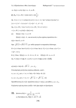 Γε- Λ Εξαπλατάνου ªΜεν- Λουντέμηςº Μαθηματικά Γ ΄ Ομ- Προσανατολισμού
x18]
Û e{t| < t;3 ή e{w| < w • 3 : w oÎ .
β | Αf < z w oÎ . ;0≤1w;0≤1 | < Z/:
2
1

Αg < z w = ;0 . ;0 ≤ km{w+0| ≤ 1 | < z w = ;0 . kmd;0 ≤ km{w+0|≤ kmd1 | <
z w = ;0 . d;0 • 0 ≤ w ≤ d1 ; 0 | < Zd;0 • 0 : d1 • 0 -
@φ < z w oÎ . ;0≤ d;w ≤ 1 | < z w oÎ . / ; d;w ≤ 1 | <
< z w oÎ . -w ≤ km1| < Zkm1:+∞|-
γ | e{s{w|| < kmw • 0 : w = /
e{s{w|| < s{w| • 3 : και απ αυτές τις δυο σχέσεις προκύπτει ότι 9
s{w| < kmw+2 : w = /
Άρα )xEt < 3+xln : με πεδίο ορισμού το παρακάτω διάστημα-
Β < z w = / και kmw+2 ≥ / | < z w = / και kmw ≥ ;2 | < z w = / και w ≥ d;2 | <
< Zd;2 : +∞ |-
δ ι | Είναι e{e{w|| < w • 3 • 3 < w • 7 Û ; e{e{w|| < 7 • w : w oÎ
Αv < z e{w| = / και 7 • w ≥ / | < z w;3 = / και w ≤ 7| < {3:7-
ιι | v{w| < km{w;3| ; x-8 : w wAÎ -
G συνάρτηση αυτή είναι γνησίως αύξουσα : γιατί :
w0 : w1 wAÎ με w0 ; w1 Þ km{w0 ;3| ; km{w1 ;3| {0|
w0 : w1 wAÎ με w0 ; w1 Þ ; 21 88 xx --<- {1|
Προσθέτοντας {0| +{1| προκύπτει v{w0| ; v{w1| : για κάθε w0 : w1 wAÎ -
Η μέγιστη τιμή της είναι η v{7| < km3 :άρα ισχύει το ζητούμενο-
22. Δίνεται η e{w| <
x1x
1
++
: w ³ /-
α | Mα δείξετε ότι: e{w| < x1x -+
 