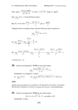 Γε- Λ Εξαπλατάνου ªΜεν- Λουντέμηςº Μαθηματικά Γ ΄ Ομ- Προσανατολισμού
x23]
Είναι: f{w| <
24
3
-+
+
x
x)xEf hm
Û e{w| < x)xEg)xE 324 hm--+ :
Άρα )xEflim
x 0>-
< / από ιδιότητες ορίων-
β | Για w ≠ / : είναι
x
x
)xEg
x
x
x
)xEf 324 hm
-×
-+
=
Υπάρχουν όλα τα επιμέρους όρια : άρα από ιδιότητες ορίων προκύπτει 9
x
)xEf
lim
x 0>-
<4 • 2 < 1
γ |
x
)xEf
lim
x hm0>-
< 2
1
2
0
==
>-
x
x
x
)xEf
lim
x hm
-
δ | 3
0
2
x
)xEf)xEf
lim
x
-
>-
< =
-
=
-
>->-
2
0
3
0
2
2
2
2
x
x
)xEf
x
)xEf
x
x
x
)xEf)xEf
limlim
xx
<{1;3|{+∞| < ;∞-
28. Δίνεται η συνάρτηση e 9 QàQ για την οποία ισχύει 9
1
5
24 2
2
=
-
--
>- x
)xx)ExEf
lim
x
Να βρεθούν : αν υπάρχουν : τα όρια 9
α | )xEflim
x 2>-
β | )xEf)xEf)xEfxlim
x
2784 2
2
-+-
>-
-
ΛΥΣΗ
Περιέχει όμοια ερωτήματα με τις ασκήσεις 0;14- Δοκιμάστε να τη λύσετε- Για απορίες
ΜΗ διστάσετε- Μπορείτε να στείλετε τις απορίες σας στο μειλ 9 hnqc`mhrjnr?rbg-fq
29. Δίνεται η συνάρτηση e 9 QàQ για την οποία ισχύει 9
242
-+£- xx)xEf : για κάθε w oÎ -
Να βρεθούν τα όρια 9
 
