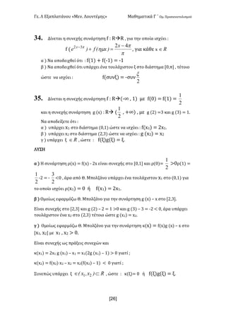 Γε- Λ Εξαπλατάνου ªΜεν- Λουντέμηςº Μαθηματικά Γ ΄ Ομ- Προσανατολισμού
x26]
34. Δίνεται η συνεχής συνάρτηση e 9 QàQ : για την οποία ισχύει 9
e {
p
p
hmp 4232 -
=+- x
)xEf)e x
: για κάθε w oÎ
α | Να αποδειχθεί ότι 9 e{0| + e{;0| < ;0
β | Να αποδειχθεί ότι υπάρχει ένα τουλάχιστον ξ στο διάστημα Z/:π : τέτοιο
ώστε να ισχύει 9 e{συνξ| < ;συν
2
x
35. Δίνεται η συνεχής συνάρτηση e 9 Qà{;∞ : 0| με e{/| < e{0| <
2
1
και η συνεχής συνάρτηση f {w| 9 Qà {
2
1
: +∞| : με f {1| <2 και f {2| < 0-
Να αποδείξετε ότι 9
α | υπάρχει w0 στο διάστημα {/:0| ώστε να ισχύει 9 e{w0| < 1w0-
β | υπάρχει w1 στο διάστημα {1:2| ώστε να ισχύει 9 f {w1| < w1
γ | υπάρχει ξ oÎ : ώστε 9 e{ξ|f{ξ| < ξ-
ΛΥΣΗ
α | Η συνάρτηση ρ{w| < e{w| ; 1w είναι συνεχής στο Z/:0 και ρ{/|<
2
1
=/ρ{0| <
2
1
;1 < ;
2
3
;/ : άρα από Θ- Μπολζάνο υπάρχει ένα τουλάχιστον w0 στο {/:0| για
το οποίο ισχύει ρ{w0| < / ή e{w0| < 1w0-
β | Ομοίως εφαρμόζω Θ- Μπολζάνο για την συνάρτηση f {w| • w στο Z1:2-
Είναι συνεχής στο Z1:2 και f {1| • 1 < 0 =/ και f {2| • 2 < ;1 ; /: άρα υπάρχει
τουλάχιστον ένα w1 στο {1:2| τέτοιο ώστε f {w1| < w1-
γ | Ομοίως εφαρμόζω Θ- Μπολζάνο για την συνάρτηση κ{w| < e{w|f {w| • w στο
Zw0: w1 με w0 : w1 = /-
Είναι συνεχής ως πράξεις συνεχών και
κ{w0| < 1w0 f {w0| • w0 < w0{1f {w0| • 0| = / γιατί :
κ{w1| < e{w1| w1 • w1 < w1{e{w1| • 0| ; / γιατί :
Συνεπώς υπάρχει ξ o)xIxE ÌÎ 21 : ώστε 9 κ(ξ|< / ή e{ξ|f{ξ| < ξ-
 