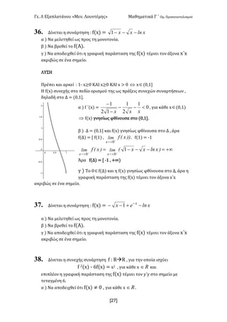 Γε- Λ Εξαπλατάνου ªΜεν- Λουντέμηςº Μαθηματικά Γ ΄ Ομ- Προσανατολισμού
x27]
36. Δίνεται η συνάρτηση 9 e{w| < xlnxx ---1
α | Να μελετηθεί ως προς τη μονοτονία-
β | Να βρεθεί το e{Α|-
γ | Να αποδειχθεί ότι η γραφική παράσταση της e{w| τέμνει τον άξονα x΄w
ακριβώς σε ένα σημείο-
ΛΥΣΗ
Πρέπει και αρκεί 9 0; w≥/ ΚΑΙ w≥/ ΚΑΙ w = / Û wÎ{/:0
Η e{w| συνεχής στο πεδίο ορισμού της ως πράξεις συνεχών συναρτήσεων :
δηλαδή στο Δ < {/:0-
α | e ΄{w| < 0
1
2
1
12
1
<--
-
-
xxx
: για κάθε wÎ{/:0|
Þ e{w| γνησίως φθίνουσα στο {/:0-
β | Δ < {/:0 και e{w| γνησίως φθίνουσα στο Δ : άρα
e{Δ| < Z e{0| : ))xEflim
x +
>- 0
- e{0| < ;0
+¥=---= ++
>->-
)xlnxxE)xEf limlim
xx
1
00
Άρα e{Δ| < Z ;0 : +∞|
γ | Το /Îe{Δ| και η e{w| γνησίως φθίνουσα στο Δ: άρα η
γραφική παράσταση της e{w| τέμνει τον άξονα w΄w
ακριβώς σε ένα σημείο-
37. Δίνεται η συνάρτηση 9 e{w| < xlnex x
-+-- -
1
α | Να μελετηθεί ως προς τη μονοτονία-
β | Να βρεθεί το e{Α|-
γ | Να αποδειχθεί ότι η γραφική παράσταση της e{w| τέμνει τον άξονα x΄w
ακριβώς σε ένα σημείο-
38. Δίνεται η συνεχής συνάρτηση e 9 QàQ : για την οποία ισχύει
e 1{w| ; 5e{w| < w1 : για κάθε w oÎ και
επιπλέον η γραφική παράσταση της e{w| τέμνει τον x΄x στο σημείο με
τεταγμένη 5-
α | Να αποδειχθεί ότι e{w| ≠ / : για κάθε w oÎ -
 