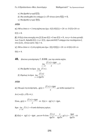 Γε- Λ Εξαπλατάνου ªΜεν- Λουντέμηςº Μαθηματικά Γ ΄ Ομ- Προσανατολισμού
x29]
α | Να βρεθεί η τιμή e{2|-
β | Να αποδειχθεί ότι υπάρχει ξ oÎ τέτοιο ώστε e{ξ| < 5-
γ | Να βρεθεί η τιμή e{5|-
ΛΥΣΗ
α | Θέτω όπου w < 1 στη σχέση και έχω 9 e{1|¶e{e{1|| < 13 Û 2 e{2|<13 Û
e{2| < 7-
β | Η e{w| είναι συνεχής στο Z1:2 και e{1| <2 και e{2| < 7 : το η < 5 είναι μεταξύ
των 2 και 7 : δηλαδή e{1| ; η ; e{2| : άρα από Θ.Ε.Τ υπάρχει ένα τουλάχιστον ξ
στο {1:2| : τέτοιο ώστε e{ξ| < 5-
γ | Θέτω όπου w < ξ στη σχέση και έχω 9 e{ξ|¶e{e{ξ|| < 13 Û 5 e{5|<13 Û
e{5| < 3-
40. Δίνεται η συνάρτηση e 9 QàQ : για την οποία ισχύει
7
0
=
+
>- x
x)xEf
lim
x
hm
α | Να βρεθεί το όριο )xEflim
x 0>-
-
β | Ομοίως το όριο
x
)xEf
lim
x 30hm>-
-
ΛΥΣΗ
α | Θεωρώ τη συνάρτηση : f{w| <
x
x)xEf hm+
: με πεδίο ορισμού το
Α<{;∞:/| )IE +¥È 0 -
Είναι: f{w| <
x
x)xEf hm+
Û e{w| < x)xExg hm- :
Άρα )xEflim
x 0>-
< / από ιδιότητες ορίων-
β | e{w| < x)xExg hm- : για w≠ / είναι Û-=
x
x
)xEg
x
x
x
)xEf
333 hm
hm
hmhm
 