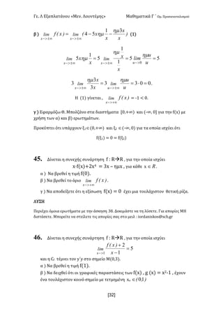 Γε- Λ Εξαπλατάνου ªΜεν- Λουντέμηςº Μαθηματικά Γ ΄ Ομ- Προσανατολισμού
x32]
β | )
x
x
x
xE)xEf limlim
xx
31
54
hm
hm --=
±¥>-±¥>-
{0|
55
1
1
5
1
5
0
===
>-±¥>-±¥>- u
u
lim
x
x
x
x
uxx
limlim
hm
hm
hm
0033
3
3
3 =×==
±¥>-±¥>- u
u
x
x
limlim
ux
hmhm
-
Η {0| γίνεται : )xEflim
x +¥>-
< ;0 ; /-
γ | Εφαρμόζω Θ- Μπολζάνο στα διαστήματα Z/:+∞| και {;∞: / για την e{w| με
χρήση των α| και β| ερωτημάτων-
Προκύπτει ότι υπάρχουν ξ0Î{/:+∞| και ξ1 Î{;∞: /| για τα οποία ισχύει ότι
e{ξ0| < / < e{ξ1|
45. Δίνεται η συνεχής συνάρτηση e 9 QàQ : για την οποία ισχύει
w¶e{w|+1w3 < 2w • ημw : για κάθε w oÎ -
α | Να βρεθεί η τιμή e{/|-
β | Να βρεθεί το όριο )xEflim
x +¥>-
-
γ | Να αποδείξετε ότι η εξίσωση e{w| < / έχει μια τουλάχιστον θετική ρίζα-
ΛΥΣΗ
Περιέχει όμοια ερωτήματα με την άσκηση 27- Δοκιμάστε να τη λύσετε- Για απορίες ΜΗ
διστάσετε- Μπορείτε να στείλετε τις απορίες σας στο μειλ 9 hnqc`mhrjnr?rbg-fq
46. Δίνεται η συνεχής συνάρτηση e 9 QàQ : για την οποία ισχύει
5
1
2
1
=
-
+
>- x
)xEf
lim
x
και η Be τέμνει τον x΄x στο σημείο Μ{/:2|-
α | Να βρεθεί η τιμή e{0|-
β | Να δειχθεί ότι οι γραφικές παραστάσεις των e{w| : f {w| < w1;0 : έχουν
ένα τουλάχιστον κοινό σημείο με τετμημένη wο )IE 10Î
 