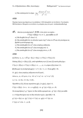 Γε- Λ Εξαπλατάνου ªΜεν- Λουντέμηςº Μαθηματικά Γ ΄ Ομ- Προσανατολισμού
x33]
γ | Να υπολογιστεί το όριο
12
2
1 -
++
>- x
xx)xEf
lim
x
-
ΛΥΣΗ
Περιέχει όμοια ερωτήματα με τις ασκήσεις 0;3/- Δοκιμάστε να τη λύσετε- Για απορίες
ΜΗ διστάσετε- Μπορείτε να στείλετε τις απορίες σας στο μειλ 9 hnqc`mhrjnr?rbg-fq
47. Δίνεται η συνάρτηση e 9 QàQ : έτσι ώστε να ισχύει 9
e 2{w| +1e{w| < w + 0 : για κάθε w oÎ
α | Να δειχθεί ότι η e είναι 0;0-
β | Να αποδειχθεί ότι το σύνολο τιμών της e είναι το o και στη συνέχεια να
βρεθεί η αντίστροφη της-
γ | Να αποδειχθεί ότι η e είναι γνησίως αύξουσα-
δ | Να αποδειχθεί ότι η e είναι συνεχής στο ;0-
ε | Να αποδειχθεί ότι η e είναι συνεχής στο wο oÎ -
ΛΥΣΗ
α | Έστω w0 : w1 oÎ με e{w0| < e{w1| Þ e2{w0| < e2{w1| {0|
Επίσης 1e{w0| < 1e{w1| {1| : από πρόσθεση των {0| και {1| κατά μέλη έχω 9
e 2{w0| + 1e{w0| < e 2{w1| + 1e{w1| Þ „„-- w0 < w1 άρα η e{w| είναι 0;0-
β | Θεωρώ τη συνάρτηση f{w| < w2 + 1w ; 0 : w Î Q και f{Q| < Q-
Η f{w| είναι γνησίως αύξουσα στο Q γιατί :
έστω w0 : w1 ÎQ με w0 ; w1 Û w0
2 ; w1
2 Û w0
2 ; w1
2 {2|
w0 ; w1 Û 1w0 ;0; 1w1 ;0 {3| -
Προσθέτω {2|: {3| και προκύπτει f{w0 |; f{w1| : άρα 0;0-
e 2{w| + 1e{w| ; 0< w Û w < f{e{w|| Û f;0 {w| < e{w| : w Î Q-
Οι συναρτήσεις e : f ;0 έχουν το ίδιο πεδίο ορισμού και f;0 {w| < e{w| για κάθε
w Î Q άρα θα έχουν και το ίδιο σύνολο τιμών : άρα e{Q| < Q-
f;0 {w| < e{w| Û {f;0 |;0{w| < e ;0{w| Û f{w| < e ;0{w| Û
e ;0{w|< w2 +1w ; 0 : wÎQ-
 