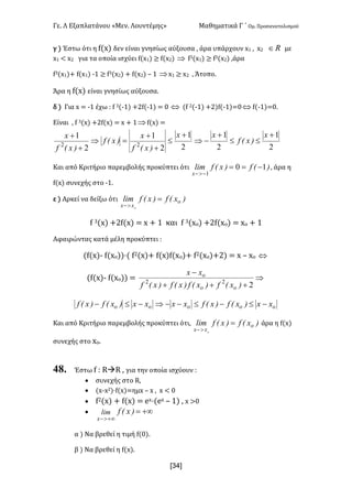 Γε- Λ Εξαπλατάνου ªΜεν- Λουντέμηςº Μαθηματικά Γ ΄ Ομ- Προσανατολισμού
x34]
γ | Έστω ότι η e{w| δεν είναι γνησίως αύξουσα : άρα υπάρχουν w0 : w1 oÎ με
w0 ; w1 για τα οποία ισχύει e{w0| ≥ e{w1| Þ e2{w0| ≥ e2{w1| :άρα
e2{w0|+ e{w0| ;0 ≥ e2{w1| + e{w1| • 0 Þw0 ≥ w1 : Άτοπο-
Άρα η e{w| είναι γνησίως αύξουσα-
δ | Για w < ;0 έχω 9 e 2{;0| +1e{;0| < / Û {e 1{;0| +1|e{;0|</Û e{;0|</-
Είναι : e 2{w| +1e{w| < w + 0Þe{w| <
2
1
2
1
2
1
22
+
£
+
+
=Þ
+
+ x
)xEf
x
)xEf
)xEf
x
2
1
2
1 +
££
+
-Þ
x
)xEf
x
Και από Κριτήριο παρεμβολής προκύπτει ότι )Ef)xEflim
x
10
1
-==
->-
: άρα η
e{w| συνεχής στο ;0-
ε | Αρκεί να δείξω ότι )xEf)xEflim o
xx o
=
>-
e 2{w| +1e{w| < w + 0 και e 2{wο| +1e{wο| < wο + 0
Αφαιρώντας κατά μέλη προκύπτει 9
{e{w|; e{wο||¶{ e1{w|+ e{w|e{wο|+ e1{wο|+1| < w • wο Û
{e{w|; e{wο|| < Þ
+++
-
222
)xEf)xEf)xEf)xEf
xx
oo
o
ooooo xx)xEf)xEfxxxx)xEf)xEf -£-£--Þ-£-
Και από Κριτήριο παρεμβολής προκύπτει ότι: )xEf)xEflim o
xx o
=
>-
άρα η e{w|
συνεχής στο wο-
48. Έστω e 9 QàQ : για την οποία ισχύουν 9
· συνεχής στο Q:
· {w;w1|¶e{w|<ημw • w : w ; /
· e1{w| + e{w| < dw¶{dw • 0| : w =/
· +¥=
+¥>-
)xEflim
x
α | Να βρεθεί η τιμή e{/|-
β | Να βρεθεί η e{w|-
 