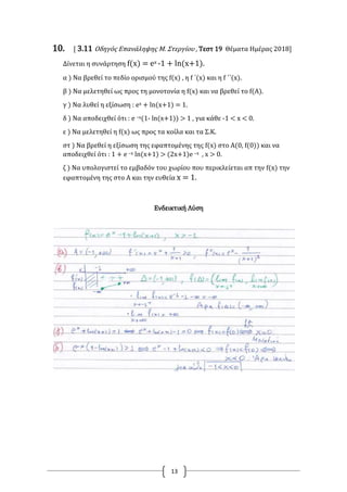 13
10. [ 3.11 Οδηγός Επανάληψης Μ. Στεργίου , Τεστ 19 Θέματα Ημέρας 2018]
Δίνεται η συνάρτηση f(x) = ex -1 + ln(x+1).
α ) Να βρεθεί το πεδίο ορισμού της f(x) , η f ΄(x) και η f ΄΄(x).
β ) Να μελετηθεί ως προς τη μονοτονία η f(x) και να βρεθεί το f(Α).
γ ) Να λυθεί η εξίσωση : ex + ln(x+1) = 1.
δ ) Να αποδειχθεί ότι : e –x(1- ln(x+1)) > 1 , για κάθε -1 < x < 0.
ε ) Να μελετηθεί η f(x) ως προς τα κοίλα και τα Σ.Κ.
στ ) Να βρεθεί η εξίσωση της εφαπτομένης της f(x) στο Α(0, f(0)) και να
αποδειχθεί ότι : 1 + e –x ln(x+1) > (2x+1)e –x , x > 0.
ζ ) Να υπολογιστεί το εμβαδόν του χωρίου που περικλείεται απ την f(x) την
εφαπτομένη της στο Α και την ευθεία x = 1.
Ενδεικτική Λύση
 