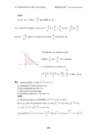 Γε- Λ Εξαπλατάνου ªΜεν- Λουντέμηςº Μαθηματικά Γ ΄ Ομ- Προσανατολισμού
x36]
ΛΥΣΗ
Α < Q* και f΄{w| < 2
4
x
-
για κάθε wÎ Q* -
α | x ; e{wn|<e ΄{wο|{w • wn|Û x < 2
4
ox
-
w +
ox
4
+
ox
4
Û x< 2
4
ox
-
w+
ox
8
β | Η x< 2
4
ox
-
w τέμνει τους άξονες στα Β {/:
ox
8
| και Α{1wο : /|
Το Εμβαδόν του τριγώνου είναι 9
(ΟΑΒ| < 8
8
2
2
1
=××
o
o
x
x τ- μονάδες
γ | Το μέσο των Α: Β είναι το 9
{ ==
++
)
x
I
x
E)
yy
I
xx oo
2
8
2
2
22
2121
Μ{wο : e{wο||
51. Δίνεται η e{w| < 1¶ 311 ++- )xlnE
α | Να βρεθεί το πεδίο ορισμού της-
β | Να αποδειχθεί ότι είναι 0;0-
γ | Να οριστεί η αντίστροφη-
δ | Να λυθεί η εξίσωση 9 e;0{0+w| < 1-
ΛΥΣΗ
α | Πρέπει και αρκεί : w;0≥/ ΚΑΙ 011 >+-x Û x≥ 0
β | w0 :w1 ÎZ0:+∞| και e{w0| < e{w1| Þ )xlnE 111 +- < )xlnE 112 +-
Þ 111 +-x < 12 -x Þ w0 < w1
γ | x<1 311 ++- )xlnE Þ 1111
2
3 2
3
-=-Þ+-=
-
-
xe)xlnE
y
y
 