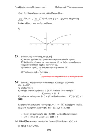 Γε- Λ Εξαπλατάνου ªΜεν- Λουντέμηςº Μαθηματικά Γ ΄ Ομ- Προσανατολισμού
x38]
γ | Δεν έχει Κατακόρυφες- Αναζητώ Οριζόντιες- Είναι 9
1=
+¥>-
)xEflim
x
: 1=
-¥>-
)xEflim
x
: άρα η x < 0 Οριζόντια Ασύμπτωτη-
Δεν έχει πλάγιες: μιας και έχει οριζόντια-
δ |
53. Δίνεται η e{w| < συν{kmw| : wÎ Z0: dπ-
α | Να γίνει η μελέτη της - {μονοτονία-ακρότατα-σύνολο τιμών|
β | Να βρεθεί η εξίσωση της εφαπτομένης {ε| της e{w| στο σημείο που η
γραφική παράσταση της e{w| τέμνει τον ww΄-
γ | Εξετάστε την e{w| ως προς την κυρτότητα και τα Σ.Κ -
δ | Υπολογίστε το Ι < ò
p
e
dx)xEf
1
-
Δημοσιεύτηκε στο ea την 02-/7-07 απ τη συνάδερφο Ν.Ψαθά
54. Έστω e{w| παραγωγίσιμη στο διάστημα Z/:1/04 με e{/|</ και
e{1/04|<1/04-
Να αποδειχθεί ότι 9
α | υπάρχει ένα τουλάχιστον w/ Î {/:1/04| τέτοιο ώστε να ισχύει 9
e{w/| + w/ < 1/04
β | υπάρχουν τουλάχιστον ξ0 : ξ1 Î {/:1/04| τέτοια ώστε 9 e ΄(ξ0|¶e ΄(ξ1| < 0-
ΛΥΣΗ
α | e{w| παραγωγίσιμη στο διάστημα Z/:1/04 Þ e{w| συνεχής στο Z/:1/04
Θεωρώ τη συνάρτηση κ{w| < e{w| +w • 1/04 : w ÎZ/:1/04
· Η κ{w| είναι συνεχής στο Z/:1/04 ως πράξεις συνεχών-
· κ{/| < ;1/04 ; / : κ{1/04| < 1/04 = /
Από Θ.Μπολζάνο : υπάρχει τουλάχιστον ένα wο Î{/:1/04| ώστε κ{wο| < /
Û e{w/| + w/ < 1/04-
 