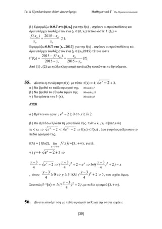 Γε- Λ Εξαπλατάνου ªΜεν- Λουντέμηςº Μαθηματικά Γ ΄ Ομ- Προσανατολισμού
x39]
β | Εφαρμόζω Θ.Μ.Τ στο Z/: wο για την e{w| : ισχύουν οι προϋποθέσεις και
άρα υπάρχει τουλάχιστον ένα ξ0 Î{/: wο| τέτοιο ώστε e ΄(ξ0| <
o
o
o
o
x
x
x
)xEf -
=
2015
{0|-
Εφαρμόζω Θ.Μ.Τ στο Zwο : 1/04 για την e{w| : ισχύουν οι προϋποθέσεις και
άρα υπάρχει τουλάχιστον ένα ξ1 Î{wο:1/04| τέτοιο ώστε
e ΄(ξ1| <
o
o
o
o
x
x
x
)xEf
-
=
-
-
20152015
2015
{1|-
Από {0| : {1| με πολλαπλασιασμό κατά μέλη προκύπτει το ζητούμενο-
55. Δίνεται η συνάρτηση e{w| με τύπο 9 e{w| < 3∙ 2-x
e + 2-
α | Να βρεθεί το πεδίο ορισμού της- Μονάδες 6
β | Να βρεθεί το σύνολο τιμών της- Μονάδες 0/
γ | Να ορίσετε την e;0{w|- Μονάδες 7
ΛΥΣΗ
α | Πρέπει και αρκεί : 202 lnxex
³Û³-
β | Θα εξετάσω πρώτα τη μονοτονία της - Έστω w0 : w1 ÎZkm1:+∞|
w0 ; w1 Þ 21
-x
e ; 22
-x
e Þ e{w0| ; e{w1| : άρα γνησίως αύξουσα στο
πεδίο ορισμού της-
e{Α| < Z e{km1|: ))xEflim
x +¥>-
<Z2 : +∞| : γιατί :
γ | x<4∙ 2-x
e + 2 Þ
x))
y
lnEEe)
y
Ee
y xx
=+
-
Þ=+
-
Þ-=
-
2
4
3
2
4
3
2
4
3 22
: όπου 30
4
3
³Û³
-
y
y
ΚΑΙ 2
4
3 2
+
-
)
y
E = / : που ισχύει όμως-
Συνεπώς e ;0{w| < ))
y
lnEE 2
4
3 2
+
-
: με πεδίο ορισμού Z2: +∞|-
56. Δίνεται συνάρτηση με πεδίο ορισμού το Q για την οποία ισχύει 9
 