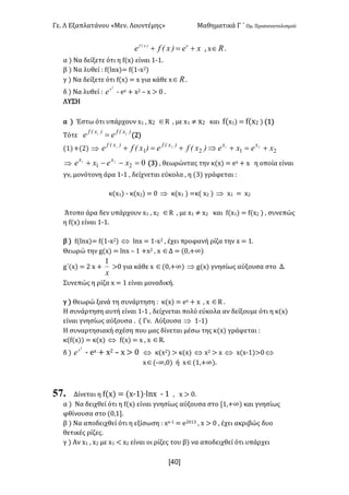 Γε- Λ Εξαπλατάνου ªΜεν- Λουντέμηςº Μαθηματικά Γ ΄ Ομ- Προσανατολισμού
x40]
xe)xEfe x)xEf
+=+ : w oÎ -
α | Να δείξετε ότι η e{w| είναι 0;0-
β | Να λυθεί 9 e{kmw|< e{0;w1|
γ | Να δείξετε ότι e{w| < w για κάθε w oÎ -
δ | Να λυθεί 9
2
x
e ; dw + w1 • w = / -
ΛΥΣΗ
α | Έστω ότι υπάρχουν w0 : w1 ÎQ : με w0 ≠ w1 και e{w0| < e{w1 | {0|
Τότε
)xEf)xEf
ee 21
= {1|
{0|+{1| Þ 2121
2121
xexe)xEfe)xEfe xx)xEf)xEf
+=+Þ+=+
Þ 021
21
=--+ xexe xx
{2| : θεωρώντας την κ{w| < dw + w η οποία είναι
γν: μονότονη άρα 0;0 : δείχνεται εύκολα : η {2| γράφεται 9
κ{w0| ; κ{w1| < / Þ κ{w0 | <κ{ w1 | Þ w0 < w1
Άτοπο άρα δεν υπάρχουν w0 : w1 ÎQ : με w0 ≠ w1 και e{w0| < e{w1 | : συνεπώς
η e{w| είναι 0;0-
β | e{kmw|< e{0;w1| Û kmw < 0;w1 : έχει προφανή ρίζα την w < 0-
Θεωρώ την f{w| < kmw • 0 +w1 : w ÎΔ < {/:+∞|
g΄{w| < 1 w +
x
1
=/ για κάθε w Î{/:+∞| Þ f{w| γνησίως αύξουσα στο Δ-
Συνεπώς η ρίζα w < 0 είναι μοναδική-
γ | Θεωρώ ξανά τη συνάρτηση 9 κ{w| < dw + w : w ÎQ -
Η συνάρτηση αυτή είναι 0;0 : δείχνεται πολύ εύκολα αν δείξουμε ότι η κ{w|
είναι γνησίως αύξουσα - { Γν- Αύξουσα Þ 0;0|
Η συναρτησιακή σχέση που μας δίνεται μέσω της κ{w| γράφεται 9
κ{e{w|| < κ{w| Û e{w| < w : w ÎQ-
δ |
2
x
e ; dw + w1 • w = / Û κ{w1| = κ{w| Û w1 = w Û w{w;0|=/ Û
wÎ{;∞:/| ή wÎ{0:+∞|-
57. Δίνεται η e{w| < {w;0|¶kmw ; 0 : w = /-
α | Να δειχθεί ότι η e{w| είναι γνησίως αύξουσα στο Z0:+∞| και γνησίως
φθίνουσα στο {/:0-
β | Να αποδειχθεί ότι η εξίσωση 9 ww;0 < d1/02 : w = / : έχει ακριβώς δυο
θετικές ρίζες-
γ | Αν w0 : w1 με w0 ; w1 είναι οι ρίζες του β| να αποδειχθεί ότι υπάρχει
 
