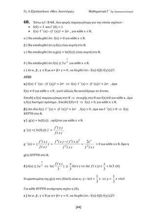Γε- Λ Εξαπλατάνου ªΜεν- Λουντέμηςº Μαθηματικά Γ ΄ Ομ- Προσανατολισμού
x44]
60. Έστω η e 9 QàQ : δυο φορές παραγωγίσιμη για την οποία ισχύουν 9
· e{/| < 2 και e ΄{/| < 0
· e{w|¶ e ΄΄{w| • {e ΄{w||1 < 1dw : για κάθε w ÎQ-
α | Να αποδειχθεί ότι e{w| = / για κάθε w ÎQ-
β | Να αποδειχθεί ότι η e{w| είναι κυρτή στο Q-
γ | Να αποδειχθεί ότι η f{w| < km{e{w|| είναι κυρτή στο Q-
δ | Να αποδειχθεί ότι e{w| ≥ 2 3
x
e για κάθε w ÎQ-
ε | Αν α : β : γ ÎQ με α+ β+ γ < / : να δειχθεί ότι 9 e{α|¶e{β|¶e{γ)≥16-
ΛΥΣΗ
α | e{w|¶ e ΄΄{w| • {e ΄{w||1 < 1dw Û e{w|¶ e ΄΄{w| < {e ΄{w||1 + 1dw : άρα
e{w| ≠ / για κάθε w ÎQ : γιατί αλλιώς θα καταλήγαμε σε άτοπο-
Επειδή η e{w| παραγωγίσιμη στο Q Þ συνεχής στο Q και e{w|≠/ για κάθε w : άρα
η e{w| διατηρεί πρόσημο - Επειδή e{/|<2 Þ e{w| = /: για κάθε w ÎQ-
β | Απ εδώ e{w|¶ e ΄΄{w| < {e ΄{w||1 + 1dw : e{w| = / : άρα και e ΄΄{w| = / Þ e{w|
ΚΥΡΤΗ στο Q-
γ | f{w| < km{e{w|| : ορίζεται για κάθε w ÎQ-
f ΄{w| <{ km{e{w|| |΄ <
)xEf
)xEf ¢
-
f ΄΄{w| < {
)xEf
)xEf ¢
)΄ <
)xEf
e
)xEf
))xEfE)xEf x
22
2
2
=
¢-¢¢
= / για κάθε wÎQ- Άρα η
f{w| ΚΥΡΤΗ στο Q-
δ | e{w| ≥ 2 3
x
e Û km{
3
)xEf
| ≥ 3
33
ln
x
))xEflnE)elnE
x
+³Û {ΙΙ|
Η εφαπτομένη της f{w| στο {/:km2| είναι η 9 x • km2 < x
3
1
Û x < x
3
1
+km2
Για κάθε ΚΥΡΤΗ συνάρτηση ισχύει η {ΙΙ|-
ε | Αν α : β : γ ÎQ με α+ β+ γ < / : να δειχθεί ότι 9 e{α|¶e{β|¶e{γ)≥16-
 