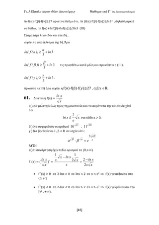 Γε- Λ Εξαπλατάνου ªΜεν- Λουντέμηςº Μαθηματικά Γ ΄ Ομ- Προσανατολισμού
x4R]
Αν e{α|¶e{β|¶e{γ)≥16 αρκεί να δείξω ότι : km {e{α|¶e{β|¶e{γ||≥km22 : δηλαδή αρκεί
να δείξω : km e{α|+kme{β|+kme{γ||≥2km2 {ΙΙΙ|
Σταματάμε λίγο εδώ και επειδή :
ισχύει το αποτέλεσμα της δ|- Άρα
3
3
ln
a
))aEflnE +³
3
3
ln))EflnE +³
b
b τις προσθέτω κατά μέλη και προκύπτει η {ΙΙΙ|-
3
3
ln))EflnE +³
g
g -
Αρκούσε η {ΙΙΙ| άρα ισχύει η e{α|¶e{β|¶e{γ)≥16 : α,β,γ ÎQ-
61. Δίνεται η e{w| <
x
xln
α | Να μελετηθεί ως προς τη μονοτονία και τα ακρότατα της και να δειχθεί
ότι 9
x
e
xln
2
£ για κάθε w = /-
β | Να συγκριθούν οι αριθμοί 11
10 :
10
11
γ | Να βρεθούν οι α : β ÎQ αν ισχύει ότι 9
e
a
a
ea
b
b
b
4
=×
ΛΥΣΗ
α | Η συνάρτηση έχει πεδίο ορισμού το {/:+∞|
e ΄{w| < {
x
xln
)΄ <
xx
xln
x
x
xlnx
x
2
22
11
-
=
-
· e ΄{w| = / Û 1;kmw = / Û kmw ; 1 Û w ; d1 Þ e{w| γν.αύξουσα στο
{/: d1-
· e ΄{w| ; / Û 1;kmw ; / Û kmw = 1 Û w = d1 Þ e{w| γν.φθίνουσα στο
Zd1 : +∞|-
 