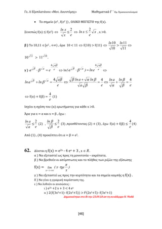 Γε- Λ Εξαπλατάνου ªΜεν- Λουντέμηςº Μαθηματικά Γ ΄ Ομ- Προσανατολισμού
x46]
· Το σημείο {d1 : e{d1 || : ΟΛΙΚΟ ΜΕΓΙΣΤΟ της e{w|-
Συνεπώς e{w| ≤ e{d1| Û
x
xln
≤
e
2
Û x
e
xln
2
£ : w =/-
β | Το 0/:00 ÎZd1 : +∞| : άρα 0/ ; 00 Û e{0/| = e{00| Û
10
10ln
=
11
11ln
Û
11
10 =
10
11 -
γ | e
a
a
ea
b
b
b
4
=× Û km e
a
a
eln)aE
b
b
b
4
=× Û
e
lnaln
ea
lnaln
e
a
lnaln a 444
=+Û=
+
Û=+
b
b
ab
babb
bb
Û e{α| + e{β| <
e
4
{0|
Ισχύει η σχέση του {α| ερωτήματος για κάθε w =/-
Άρα για w < α και w < β : έχω 9
a
aln
≤
e
2
{1| :
b
bln
≤
e
2
{2| :προσθέτοντας {1| + {2| : έχω e{α| + e{β| ≤
e
4
{3|
Από {0| : {3| προκύπτει ότι α < β < d1-
62. Δίνεται η e{w| < d1w ; 3 dw + 2 : w oÎ -
α | Να εξεταστεί ως προς τη μονοτονία • ακρότατα-
β | Να βρεθούν οι ασύμπτωτες και το πλήθος των ριζών της εξίσωσης
e{w| < )
x
xElim
x
p
hm×
+¥>-
γ | Να εξεταστεί ως προς την κυρτότητα και τα σημεία καμπής η e{w| -
δ | Να γίνει η γραφική παράσταση της-
ε | Να λυθούν οι ανισώσεις 9
ι | d1w +1 w + 2 ; 3 dw
ιι | 1{e{2w1+0|; e{1w1+4|| = e1{1w1+4|; e{2w1+0|
Δημοσιεύτηκε στο ea την 12-/8-07 απ τη συνάδερφο Ν- Ψαθά
 
