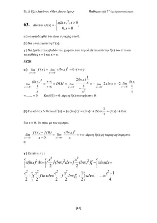 Γε- Λ Εξαπλατάνου ªΜεν- Λουντέμηςº Μαθηματικά Γ ΄ Ομ- Προσανατολισμού
x47]
63. Δίνεται η e{w| <
î
í
ì
=
>
00
02
xI
xI)xElnx
:
α | να αποδειχθεί ότι είναι συνεχής στο /-
β | Να υπολογιστεί η e ΄{w|-
γ | Να βρεθεί το εμβαδόν του χωρίου που περικλείεται από την e{w| τον w ΄w και
τις ευθείες w <0 και w < d-
ΛΥΣΗ
α | )E)xElnx)xEf limlim
xx
+¥×== ++
>->-
02
00
x
xln
limxlnx
x
x
)xEln
aie
x
)xEln
xxxx
limlimlim
1
22
1
1
2
1 00
2
0
2
0
++++
>->->->-
-=-=
-
==
¥+
¥+
=
<„„-- < / Και e{/| < / : άρα η e{w| συνεχής στο /-
β | Για κάθε w = / είναι e ΄{w| < {w {kmw|1)΄ < {kmw|1 + 1wkmw
x
1
< {kmw|1 +1kmw
Για w < / : θα πάω με τον ορισμό -
+¥==
-
-
++
>->- x
)xElnx
lim
x
)Ef)xEf
lim
xx
2
00 0
0
: άρα η e{w| μη παραγωγίσιμη στο
/-
γ | Ζητείται το 9
4
1
2
1
2222
22
2
1
1
22
1
22
1
1
2
2
1
2
2
1
2
-
==+-=¢-
=-=¢=
òò
òòò
e
.........xdx]xln
x
x
e
xdxln)
x
E
e
dxxlnx])xEln
x
xdx)xEln)
x
Edx)xElnx
e
e
e
e
e
ee
 