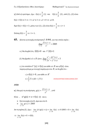 Γε- Λ Εξαπλατάνου ªΜεν- Λουντέμηςº Μαθηματικά Γ ΄ Ομ- Προσανατολισμού
x49]
γ | Από α| ερώτημα : έχω 9 e{κ| ≤
2
3
{0| και e{λ| ≤
2
3
{1| : από {0| : {1| είναι
e{κ| + e{λ| ≤ 2 Û 2 + μ1 ≤ 2 Û μ1 < / Û μ</-
Άρα e{κ| + e{λ| < 2 : μέσω των {0| : {1| είναι e{κ| <
2
3
Û κ < 0
Επίσης e{λ| <
2
3
Û λ < 0-
65. Δίνεται η συνεχής συνάρτηση e 9 QàQ : για την οποία ισχύει 9
20052
0
=
-
>- x
x)xEf
limx
α | Να δειχθεί ότι: e{/|</ και e ΄{/|<0
β | Να βρεθεί ο λ oÎ ώστε 3
2 22
22
0
=
+
-
>- )xEfx
)xEfx
limx
l
γ | Αν επιπλέον e ΄{w| = e{w| για κάθε w oÎ και η e{w| είναι
παραγωγίσιμη με συνεχή παράγωγο στο o: να δειχθεί ότι 9
ι | w¶e{w| = / : για κάθε w
*
oÎ
ιι | ò <
1
0
1)Efdx)xEf ΕΠΑΝΑΛΗΠΤΙΚΕΣ ΠΑΝΕΛΛΗΝΙΕΣ 1//4
ΛΥΣΗ
α | Θεωρώ τη συνάρτηση : f{w| < 2
x
x)xEf -
: w≠/
Είναι : w1¶f{w| + w < e{w| {Ι| και η
Ø e{w| συνεχής στο Q : άρα και στο /-
Ø 2005
0
=
>-
)xEglim
x
Απ τη σχέση {Ι| : έχω 9 lim
x 0>-
{w1¶f{w| + w| < lim
x 0>-
e{w| Þ /¶1//4 + / < lim
x 0>-
e{w|
Þ lim
x 0>-
e{w| < / < e{/|-
 