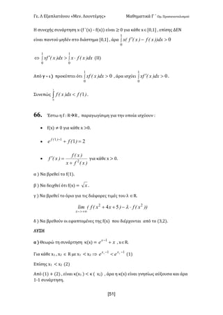 Γε- Λ Εξαπλατάνου ªΜεν- Λουντέμηςº Μαθηματικά Γ ΄ Ομ- Προσανατολισμού
xR1]
Η συνεχής συνάρτηση w¶{e ΄{w| ; e{w|| είναι ≥ / για κάθε wÎZ/:0 : επίσης ΔΕΝ
είναι παντού μηδέν στο διάστημα Z/:0 : άρα ò >-¢
1
0
0dx))xEf)xEfEx
Û ò ò ×>¢
1
0
1
0
dx)xEfxdx)xEfx {ΙΙ|
Από γ • ι | προκύπτει ότι ò >
1
0
0dx)xExf : άρα ισχύει ò >¢
1
0
0dx)xEfx -
Συνεπώς ò <
1
0
1)Efdx)xEf -
66. Έστω η e 9 QàQ : παραγωγίσιμη για την οποία ισχύουν 9
· e{w| ≠ / για κάθε w =/-
· 2111
=+-
)Efe )Ef
·
)xEfx
)xEf
)xEf 2
+
=¢ για κάθε w = /-
α | Να βρεθεί το e{0|-
β | Να δειχθεί ότι e{w| < x -
γ | Να βρεθεί το όριο για τις διάφορες τιμές του λ ÎQ-
))xEf)xxEfElim
x
22
54 ×-++
+¥>-
l
δ | Να βρεθούν οι εφαπτομένες της e{w| που διέρχονται από το {2:1|-
ΛΥΣΗ
α | Θεωρώ τη συνάρτηση κ{w| < xex
+-1
: wÎQ-
Για κάθε w0 : w1 Î Q με w0 ; w1 Þ 11 21
--
< xx
ee {0|
Επίσης w0 ; w1 {1|
Από {0| + {1| : είναι κ{w0 | ; κ { w1| : άρα η κ{w| είναι γνησίως αύξουσα και άρα
0;0 συνάρτηση-
 