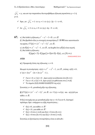 Γε- Λ Εξαπλατάνου ªΜεν- Λουντέμηςº Μαθηματικά Γ ΄ Ομ- Προσανατολισμού
xR3]
ox < x : και απ την παραπάνω δευτεροβάθμια εξίσωση προκύπτει x < 0 ή
x<2-
ü Άρα : αν ox < 0 Û wο < 0 Û (ε0| 9 1x • 0 ; w </ :
ü Αν ox < 2 Û wο < 8 Û (ε1| 9 5x • 8 ; w </-
67. α | Να λυθεί η εξίσωση 0122
=-- xex
: w oÎ
β | Να βρεθούν όλες οι συνεχείς συναρτήσεις e 9 QàQ που ικανοποιούν
τη σχέση 9 e 1{w| < 22
1
2
)xeE x
-- : w oÎ -
γ | Αν e{w| < 122
-- xex
: w oÎ : να δειχθεί ότι η e{w| είναι κυρτή-
δ | Να λυθεί η εξίσωση 9
e{ 3+xhm |; e{ xhm |< e{w+2|; e{w| : w )Ix +¥Î 0
ΠΑΝΕΛΛΗΝΙΕΣ 1/05
ΛΥΣΗ
α | Προφανής λύση της εξίσωσης w < /-
Θεωρώ τη συνάρτηση 9 κ{w| < 122
-- xex
: w oÎ : επίσης κ{/| < / -
κ΄ {w| < 1w
2
x
e ; 1w < 1w {
2
x
e ; 0 | -
ü Για w = / : κ ΄{w| = / : άρα η κ{w| γν.αύξουσα στο Z/:+∞|
ü Για w ; / : κ΄{w| ; / : άρα η κ{w| γν.φθίνουσα στο {;∞:/
ü Το σημείο {/:/| ΟΛΙΚΟ ΕΛΑΧΙΣΤΟ της κ{w|
Συνεπώς w < / : μοναδική ρίζα της εξίσωσης-
β | e 1{w| < 22
1
2
)xeE x
-- : w oÎ - Û e 1{w| < κ1{w| και κ{w|≥/ για
κάθε w oÎ -
Η e{w| συνεχής και με μοναδική ρίζα την w < /- Για w≠ / : διατηρεί
πρόσημο- Άρα υπάρχουν οι εξής περιπτώσεις 9
ü e{w| =/ : για κάθε w oÎ *
ü e{w| ; / : για κάθε w oÎ *
ü e{w| = / στο {;∞:/| και e{w| ; / στο {/:+∞|
ü e{w| = / στο {/:+∞| και e{w| ; / στο {;∞:/|-
Συνεπώς οι ζητούμενες συναρτήσεις είναι οι κάτωθι 9
 