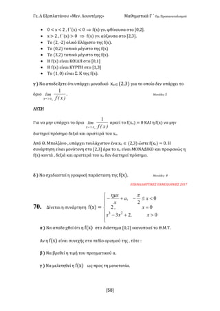 Γε- Λ Εξαπλατάνου ªΜεν- Λουντέμηςº Μαθηματικά Γ ΄ Ομ- Προσανατολισμού
xR8]
· / ; w ; 1 : e ΄{w| ; / Þ e{w| γν- φθίνουσα στο Z/:1-
· w = 1 : e ΄{w| = / Þ e{w| γν- αύξουσα στο Z1:2-
· Το {1: ;1| ολικό Ελάχιστο της e{w|-
· Το {/:1| τοπικό μέγιστο της e{w|
· Το {2:1| τοπικό μέγιστο της e{w|-
· Η e{w| είναι ΚΟΙΛΗ στο Z/:0
· Η e{w| είναι ΚΥΡΤΗ στο Z0:2
· Το {0: /| είναι Σ- Κ της e{w|-
γ | Να αποδείξετε ότι υπάρχει μοναδικό wοÎ{1:2| για το οποίο δεν υπάρχει το
όριο
)xEf
lim
oxx
1
>-
- Μονάδες 4
ΛΥΣΗ
Για να μην υπάρχει το όριο
)xEf
lim
oxx
1
>-
αρκεί το e{wο| < / ΚΑΙ η e{w| να μην
διατηρεί πρόσημο δεξιά και αριστερά του wο-
Από Θ- Μπολζάνο : υπάρχει τουλάχιστον ένα wο Î {1:2| ώστε e{wο| < /- Η
συνάρτηση είναι μονότονη στο Z1:2 άρα το wο είναι ΜΟΝΑΔΙΚΟ και προφανώς η
e{w| κοντά : δεξιά και αριστερά του wο δεν διατηρεί πρόσημο-
δ | Να σχεδιαστεί η γραφική παράσταση της e{w|- Μονάδες 3
ΕΠΑΝΑΛΗΠΤΙΚΕΣ ΠΑΝΕΛΛΗΝΙΕΣ 1/06
70. Δίνεται η συνάρτηση e{w| <
ï
ï
î
ï
ï
í
ì
>+-
=
<£-+-
023
02
0
2
23
xIxx
xI
xIa
x
x phm
α | Να αποδειχθεί ότι η e{w| στο διάστημα Z/:1 ικανοποιεί το Θ.Μ.Τ-
Αν η e{w| είναι συνεχής στο πεδίο ορισμού της : τότε 9
β | Να βρεθεί η τιμή του πραγματικού α-
γ | Να μελετηθεί η e{w| ως προς τη μονοτονία-
 