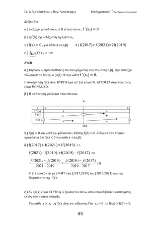 Γε- Λ Εξαπλατάνου ªΜεν- Λουντέμηςº Μαθηματικά Γ ΄ Ομ- Προσανατολισμού
x61]
Δείξτε ότι 9
α | υπάρχει μοναδικό wn ÎQ τέτοιο ώστε : e ΄{wn| < /-
β | η e{w| έχει ελάχιστη τιμή στο wn:
γ | e{w| ; / : για κάθε wÎ(α,β| δ | e{1/06|+ e{1/10|=1e{1/08|
ε | +¥=
+¥>-
)xEflimx
ΛΥΣΗ
α | Ισχύουν οι προϋποθέσεις του Θεωρήματος του Ρολ στο Zα,β : άρα υπάρχει
τουλάχιστον ένα wn Î(α,β| τέτοιο ώστε e ΄{wn| < /-
Η συνάρτηση e{w| είναι ΚΥΡΤΗ άρα η e ΄{w| είναι ΓΝ- ΑΥΞΟΥΣΑ συνεπώς το wn
είναι ΜΟΝΑΔΙΚΟ-
β | Η απάντηση φαίνεται στον πίνακα-
wο
w α β
e ΄΄{w| + +
e ΄{w|
; +
e{w|
; ;
Ο.Ε
γ | e{α| < / και μετά γν- φθίνουσα - Επίσης e{β| < / - Πάλι απ τον πίνακα
προκύπτει ότι e{w| ; / για κάθε w Î(α,β|-
δ | e{1/06|+ e{1/10|=1e{1/08| Û
e{1/10| ; e{1/08| =e{1/08| ; e{1/06| Û
20172019
20172019
20192021
20192021
-
-
>
-
- )Ef)Ef)Ef)Ef
{Ι|
Η {Ι| προκύπτει με 1 ΘΜΤ στα Z1/06:1/08 και Z1/08:1/10 και την
Κυρτότητα της e{w|-
ε | Αν η e{w| είναι ΚΥΡΤΗ η Be βρίσκεται πάνω από οποιαδήποτε εφαπτομένη
εκτός του σημείο επαφής-
Για κάθε w = wο : η e{w| είναι γν- αύξουσα- Για w0 = β Þ e{w0| = e{β| < /-
 