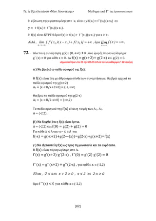 Γε- Λ Εξαπλατάνου ªΜεν- Λουντέμηςº Μαθηματικά Γ ΄ Ομ- Προσανατολισμού
x62]
Η εξίσωση της εφαπτομένης στο w0 είναι 9 x;e{w0|< e ΄{w0|{w;w0| Û
x < + e{w0|+ e ΄{w0|{w;w0|-
G e{w| είναι ΚΥΡΤΗ άρα e{w| = e{w0|+ e ΄{w0|{w;w0| για w = w0-
Αλλά : +¥=+-¢
+¥>-
)]xEf)xx)ExEfxlim
x
111 : άρα +¥=
+¥>-
)xEflimx
.
72. Δίνεται η συνάρτηση f{w| 9 {/: +∞|à Q : δυο φορές παραγωγίσιμη με
g΄΄{w| ; / για κάθε w = / - Αν e{w| < f{w+1|+ f{1;w| και f{1| < /-
Δημοσιεύτηκε στο ea την /1-/4-07 απ τον συνάδερφο Γ- Βεντούρη
α | Να βρεθεί το πεδίο ορισμού της e{w|-
G e{w| είναι ίση με άθροισμα σύνθετων συναρτήσεων- Θα βρώ αρχικά το
πεδίο ορισμού της f{w+1|
@0 < zw ÎQ.w+1=/| < {;1:+∞|
Θα βρω το πεδίο ορισμού της f{1;w|
@1 < zw ÎQ.1;w=/| < {;∞:1|
Sn πεδίο ορισμού της e{w| είναι η τομή των Α0 : Α1-
Α < {;1:1|-
β | Να δειχθεί ότι η e{w| είναι άρτια-
Α < {;1:1| και e{/| < f{1| + f{1| < /
Για κάθε w ÎΑ και το ; w ÎΑ και
e{;w| < f{;w+1|+f{1–{w||<f{1;w|+f{w+1|<e{w|
γ | Να εξεταστεί η e{w| ως προς τη μονοτονία και τα ακρότατα-
Η e{w| είναι παραγωγίσιμη στο Α-
f΄{w| < f΄{w+1|;f΄{1;w| : e ΄{/| < f΄{1|;f΄{1| < /
f΄΄{w| < f΄΄{w+1| + f΄΄{1;w| : για κάθε w Î{;1:1|
Είναι : ;1 ; wÛ w + 1 = / : w ; 1 Û 1;w = /
Άρα e ΄΄{w| ; / για κάθε wÎ{;1:1|
 
