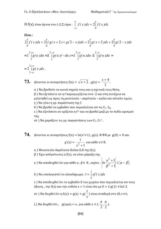 Γε- Λ Εξαπλατάνου ªΜεν- Λουντέμηςº Μαθηματικά Γ ΄ Ομ- Προσανατολισμού
x64]
Η e{w| είναι άρτια στο {;1:1| άρα 9 ò ò
-
=
a
a
a
dx)xEfdx)xEf
0
2
Είναι 9
òòò ò -++=-++=
aaa a
dx)xEgdx)xEgdx))xEg)xEgEdx)xEf
000 0
22222222
<1 ò
+a
du)uEg
2
2
+1 ò
-
-
a
)du)EuEg
2
2
<1 ò
+a
du)uEg
2
2
;1 ò
-a
du)uEg
2
2
<
< ò
+
-
a
a
dx)xEg
2
2
2 .
73. Δίνονται οι συναρτήσεις e{w| < 2+x : f{w| <
3
4+x
-
α | Να βρεθούν τα κοινά σημεία τους και η σχετική τους θέση-
β | Να εξετάσετε αν η e παραγωγίζεται στο ;1 και στη συνέχεια να
μελετηθεί ως προς τη μονοτονία • ακρότατα • κοίλα και σύνολο τιμών-
γ | Να γίνει η γρ- παράσταση της e-
δ | Να βρεθεί το εμβαδόν που περικλείεται απ τις Be : Bf-
ε | Να εξετάσετε αν ορίζεται η e;0 και να βρεθεί μαζί με το πεδίο ορισμού
της-
στ | Να χαράξετε τις γρ- παραστάσεις των Be : Be
;0 -
74. Δίνονται οι συναρτήσεις e{w| < km{w1+0| : f{w| 9QàQ με f{/| < / και
g΄{w| <
1
1
2
+x
για κάθε wÎQ-
α | Μονοτονία-Ακρότατα-Κοίλα-Σ.Κ της e{w|-
β | Έχει ασύμπτωτες η e{w|: να γίνει χάραξη της-
γ | Να αποδειχθεί ότι για κάθε α : βÎ Q : ισχύει 9 b
b
-£
+
+
a
a
ln
1
1
2
2
-
δ | Να υπολογιστεί το ολοκλήρωμα 9 Ι < ò
1
0
dx)xExf
ε | Να αποδειχθεί ότι το εμβαδόν Ε του χωρίου που περικλείεται απ τους
άξονες : την e{w| και την ευθεία w < 0 είναι ίσο με Ε < 1 f{0| +km1;1-
στ | Να δειχθεί ότι η g{w| < f{w| + f{
x
1
| είναι σταθερή στο {/:+∞|-
ζ | Να δειχθεί ότι : f{εφw| < w : για κάθε w Î{;
22
pp
I |-
 