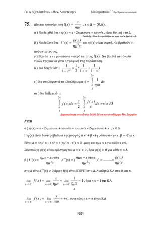 Γε- Λ Εξαπλατάνου ªΜεν- Λουντέμηςº Μαθηματικά Γ ΄ Ομ- Προσανατολισμού
x6R]
75. Δίνεται η συνάρτηση e{w| <
x
x
hm
: w ÎΔ < {/:π|-
α | Να δειχθεί ότι η φ{w| < w • 1ημxσυνw + wσυν1w : είναι θετική στο Δ-
Υπόδειξη 9 Είναι δευτεροβάθμια ως προς συν1w : βρείτε τη Δ-
β | Να δείξετε ότι : e ΄΄{w| <
x
)xE
3
hm
j
και η e{w| είναι κυρτή- Να βρεθούν οι
ασύμπτωτες της-
γ | Εξετάστε τη μονοτονία • ακρότατα της e{w|- Να βρεθεί το σύνολο
τιμών της και να γίνει η γραφική της παράσταση-
δ | Να δειχθεί ότι 9 )
xx
E
x -
+
+
=
- 1
1
1
1
2
1
1
1
2
ε | Να υπολογιστεί το ολοκλήρωμα 9 I < ò
3
2
3
1
p
p hm
dx
x
στ | Να δείξετε ότι 9
ò
3
2
3
p
p
dx)xEf <
2
p
ò
3
2
3
p
p
dx
x
)xEf
<π¶km 3
Δημοσιεύτηκε στο ea την /3-/5-07 απ τον συνάδερφο Lπ- Στεργίου
ΛΥΣΗ
α | φ{w| < w • 1ημxσυνw + wσυν1w < w¶συν1w • 1ημw¶συνw + w : w ÎΔ
Η φ{w| είναι δευτεροβάθμια της μορφής α w1 + β w+γ : όπου α=γ<w : β < ;1ημ w
Είναι Δ < 3ημ1 w • 3 w1 < 3{ημ1 w • w1| ; / : μιας και ημw ; w για κάθε w =/-
Συνεπώς η φ{w| είναι ομόσημη του α < w = / : άρα φ{w| = / για κάθε w ÎΔ-
β | e ΄{w| <
x
xxx
2
hm
sunhm -
: e ΄΄{w| < {
x
xxx
2
hm
sunhm -
)΄ < „„„--<
x
)xE
3
hm
j
στο Δ είναι e ΄΄{w| = / άρα η e{w| είναι ΚΥΡΤΗ στο Δ- Αναζητώ Κ.Α στα / και π-
1
1
000
=== +++
>->->-
x
xx
x
)xEf limlimlim
xxx hmhm
: άρα η w < 0 όχι Κ.Α
+¥== --
>->- x
x
)xEf limlim
xx hmpp
: συνεπώς η w < π είναι Κ.Α
 