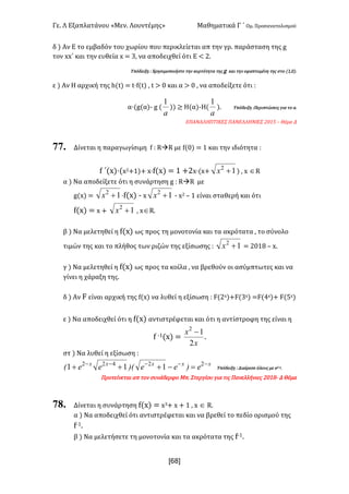 Γε- Λ Εξαπλατάνου ªΜεν- Λουντέμηςº Μαθηματικά Γ ΄ Ομ- Προσανατολισμού
x68]
δ | Αν Ε το εμβαδόν του χωρίου που περικλείεται απ την γρ- παράσταση της f
τον ww΄ και την ευθεία w < 2: να αποδειχθεί ότι Ε ; 1-
Υπόδειξη 9 Χρησιμοποιήστε την κυρτότητα της f και την εφαπτομένη της στο {0:/|-
ε | Αν Η αρχική της g{s| < s¶e{s| : s = / και α = / : να αποδείξετε ότι 9
α¶{f{α|; f {
a
1
|| ≥ Η(α|;Η{
a
1
|- Υπόδειξη 9Περιπτώσεις για το α-
ΕΠΑΝΑΛΗΠΤΙΚΕΣ ΠΑΝΕΛΛΗΝΙΕΣ 1/04 • Θέμα Δ
77. Δίνεται η παραγωγίσιμη e 9 QàQ με e{/| < 0 και την ιδιότητα 9
e ΄{w|¶{w1+0|+ w¶e{w| < 0 +1w¶{w+ 12
+x | : w ÎQ
α | Να αποδείξετε ότι η συνάρτηση f 9 QàQ με
f{w| < 12
+x ¶e{w| ; w 12
+x ; w1 • 0 είναι σταθερή και ότι
e{w| < w + 12
+x : wÎQ-
β | Να μελετηθεί η e{w| ως προς τη μονοτονία και τα ακρότατα : το σύνολο
τιμών της και το πλήθος των ριζών της εξίσωσης 9 12
+x < 1/07 • w-
γ | Να μελετηθεί η e{w| ως προς τα κοίλα : να βρεθούν οι ασύμπτωτες και να
γίνει η χάραξη της-
δ | Αν E είναι αρχική της e{w| να λυθεί η εξίσωση 9 E{1w|+E{2w| <E{3w|+ E{4w|
ε | Να αποδειχθεί ότι η e{w| αντιστρέφεται και ότι η αντίστροφη της είναι η
e ;0{w| <
x
x
2
12
-
-
στ | Να λυθεί η εξίσωση 9
xxxxx
e)ee)EeeE -----
=-+++ 22422
111 Υπόδειξη 9 Διαίρεσε όλους με d1;w-
Προτείνεται απ τον συνάδερφο Lπ- Στεργίου για τις Πανελλήνιες 1/07; Δ Θέμα
78. Δίνεται η συνάρτηση e{w| < w2+ w + 0 : w Î Q-
α | Να αποδειχθεί ότι αντιστρέφεται και να βρεθεί το πεδίο ορισμού της
e;0-
β | Να μελετήσετε τη μονοτονία και τα ακρότατα της e;0-
 