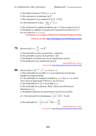 Γε- Λ Εξαπλατάνου ªΜεν- Λουντέμηςº Μαθηματικά Γ ΄ Ομ- Προσανατολισμού
x69]
γ | Να λυθεί η ανίσωση 9 e;0{w| ≥ w : w Î Q-
δ | Να υπολογιστεί το πρόσημο της e;0-
ε | Να υπολογίσετε τους αριθμούς e;0{;0| : e;0{0|-
στ | Να υπολογιστεί το όριο 9 )yEflim
y
1
11
-
>-
ζ | Να υπολογιστεί ο ρυθμός μεταβολής της w < e;0{x| ως προς x για x<0-
η | Να βρεθεί το εμβαδόν του χωρίου που περικλείεται μεταξύ των e : e;0
και των ευθειών w < ;0 : w < 0-
Γενική Άσκηση των συναδέρφων Μ.Χατζόπουλου-Β.Κακαβά-Θ.Ποδηματά-Α.Πάτση
Η λύση της είναι ΕΔΩ 9 gsso9..khr`qh-aknfrons-bnl.1/07./5.aknf;onrs-gslk
79. Δίνεται η e{w| < w ; I
x2
4
w
*
oÎ -
α | Να μελετηθεί ως προς τη μονοτονία • ακρότατα
β | Να μελετηθεί ως προς την κυρτότητα • Σ.Κ
γ | Να βρεθούν οι ασύμπτωτες της γρ- παράστασης της e{w|-
δ | Να σχεδιαστεί η γρ- παράσταση της e{w|-
ΠΑΝΕΛΛΗΝΙΕΣ 1/07 • Θέμα Β
Οι λύσεις ΕΔΩ 9 gsso9..aknfr-rbg-fq.hnqc`mhrjnr.`qbghudr.0575
80. Δίνεται η e{w| <
2
2 xe ax
--
: w Î Q με α = 0-
α | Να αποδειχθεί ότι για κάθε α = 0 η γρ- παράσταση της e{w| έχει
ακριβώς ένα σημείο καμπής-
β | Να αποδειχθεί ότι υπάρχουν μοναδικά w0 : w1 Î Q με w0 ; w1 τέτοια
ώστε η e{w| να παρουσιάζει Τ.Μ στο w0 και Τ.Ε στο w1 -
γ | Να αποδειχθεί ότι e ΄{0| ; / για κάθε α = 0-
δ | Να αποδειχθεί ότι η εξίσωση 9 e{w| < e{0| είναι αδύνατη στο
διάστημα {α: w1 |-
ε | Να βρεθεί η εξίσωση της εφαπτομένης της e{w| στο {1: e{1||-
στ | Να υπολογιστεί το ολοκλήρωμα 9 ò --
3
2
222 dx)xEx -
ζ | Να αποδειχθεί ότι 9 ò ->-
3
2 15
32
2dxx)xEf
ΠΑΝΕΛΛΗΝΙΕΣ 1/07 • Θέμα Δ
Οι λύσεις ΕΔΩ 9 gsso9..aknfr-rbg-fq.hnqc`mhrjnr.`qbghudr.0575
 