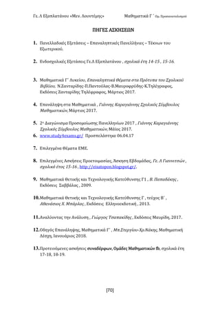 Γε- Λ Εξαπλατάνου ªΜεν- Λουντέμηςº Μαθηματικά Γ ΄ Ομ- Προσανατολισμού
x70]
ΠΗΓΕΣ ΑΣΚΗΣΕΩΝ
1. Πανελλαδικές Εξετάσεις • Επαναληπτικές Πανελλήνιες • Τέκνων του
Εξωτερικού-
2. Ενδοσχολικές Εξετάσεις Γε.Λ Εξαπλατάνου : σχολικά έτη 03;04 : 04;05-
3. Μαθηματικά Γ΄ Λυκείου: Επαναληπτικά Θέματα στα Πρότυπα του Σχολικού
Βιβλίου: Ν.Ζανταρίδης-Π.Παντούλας-Β.Μαυροφρύδης-Κ.Τηλέγραφος:
Εκδόσεις Ζανταρίδης Τηλέφραφος: Μάρτιος 1/06-
4. Επανάληψη στα Μαθηματικά : Γιάννης Καραγιάννης Σχολικός Σύμβουλος
Μαθηματικών: Μάρτιος 1/06-
5. 1ο Διαγώνισμα Προσομοίωσης Πανελληνίων 1/06 : Γιάννης Καραγιάννης
Σχολικός Σύμβουλος Μαθηματικών: Μάϊος 1/06-
6. vvv-rstcx3dw`lr-fq. Προσπελάστηκε /5-/3-06
7. Επιλεγμένα Θέματα ΕΜΕ-
8. Επιλεγμένες Ασκήσεις Προετοιμασίας: Άσκηση Εβδομάδας: Γε- Λ Γιαννιτσών :
σχολικό έτος 04;05 : gsso9..dhr`snonm-aknfrons-fq.-
9. Μαθηματικά Θετικής και Τεχνολογικής Κατεύθυνσης Γ0 : Β- Παπαδάκης :
Εκδόσεις Σαββάλας : 1//8-
10.Μαθηματικά Θετικής και Τεχνολογικής Κατεύθυνσης Γ : τεύχος Β΄ :
Αθανάσιος Χ- Μπάρλας : Εκδόσεις Ελληνοεκδοτική : 1/02-
11.Αναλύοντας την Ανάλυση : Γιώργος Τσαπακίδης : Εκδόσεις Μαυρίδη: 1/06-
12.Οδηγός Επανάληψης: Μαθηματικά Γ΄ : Μπ.Στεργίου-Χρ.Νάκης: Μαθηματική
Λέσχη: Ιανουάριος 1/07-
13.Προτεινόμενες ασκήσεις συναδέρφων: Ομάδες Μαθηματικών ea: σχολικά έτη
06;07: 07;08-
 