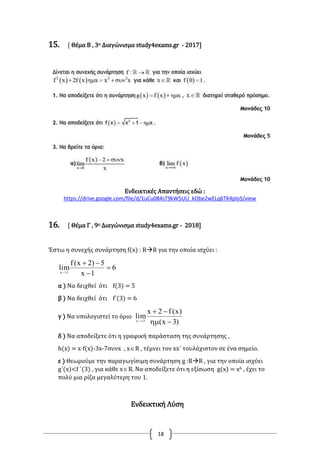 18
15. [ Θέμα Β , 3ο Διαγώνισμα study4exams.gr - 2017]
Ενδεικτικές Απαντήσεις εδώ :
https://drive.google.com/file/d/1uCu084sT9kW5UU_kObe2wELq6TK4ploS/view
16. [ Θέμα Γ , 9ο Διαγώνισμα study4exams.gr - 2018]
Έστω η συνεχής συνάρτηση f(x) : RR για την οποία ισχύει :
6
1x
5)2x(f
lim1x




α ) Να δειχθεί ότι f(3) = 5
β ) Να δειχθεί ότι f΄(3) = 6
γ ) Να υπολογιστεί το όριο
)3x(
)x(f2x
lim3x



δ ) Να αποδείξετε ότι η γραφική παράσταση της συνάρτησης ,
h(x) = x·f(x)-3x-7συνx , xR , τέμνει τον xx΄ τουλάχιστον σε ένα σημείο.
ε ) Θεωρούμε την παραγωγίσιμη συνάρτηση g :RR , για την οποία ισχύει
g΄(x)<f ΄(3) , για κάθε xR. Να αποδείξετε ότι η εξίσωση g(x) = x6 , έχει το
πολύ μια ρίζα μεγαλύτερη του 1.
Ενδεικτική Λύση
 
