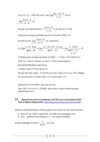 19
α ) x + 2 = u , x1 τότε u3 , άρα 6
1x
5)2x(f
lim1x





6
3
5
3



 u
)u(f
lim
u
Θεωρώ τη συνάρτηση h(x) =
3
5


x
)x(f
 (x-3)h(x)+5 =f(x)
Η f(x) είναι συνεχής στο R άρα και στο 3. Συνεπώς f(3) = 5.
β ) Από (α) και 6
3
5
3



 u
)u(f
lim
u
, προκύπτει.
γ )
)3x(
)x(f2x
lim3x



=
)x(
))x(f()x(
lim
x 3
53
3 

 
= 5
3
3
31
3





x
)x(
)(f
lim
x 
δ ) Η h(x) είναι συνεχής στο [0,3] και h(0) = - 7 , h(3) = 15-9-7συν3 
h(3) = 6 – 7συν3 > 0 γιατί , το συν3 < 0 (2ο τεταρτημόριο).
Άρα από Θ. Μπολζάνο προκύπτει.
ε ) Είναι : g΄(x)<f ΄(3)  g΄(x)< 6.
Θεωρώ την κ(x) = g(x) - x6 και έστω ότι έχει 2 ρίζες 1<ρ1< ρ2 , τότε υπάρχει
ξ1(ρ1,ρ2) και ξ1> 1, ώστε κ΄(ξ1) = 0 g΄(ξ1)-6ξ15 = 0.
Όμως g΄(x)< 6 για κάθε x , άρα και για το ξ1.
Έχω : 6ξ15< 6  ξ15< 1 , ΑΤΟΠΟ , άρα η κ(x) =0 έχει το πολύ μια ρίζα
μεγαλύτερη του 1.
17. [ Προτείνεται από τον συνάδερφο κ. Αθ. Ξένο για τις Πανελλήνιες 2017,
Τεστ 3ο Θέματα Ημέρας 2018 , https://blogs.sch.gr/iordaniskos/archives/1376]
Δίνεται η συνάρτηση f(x) με πεδίο ορισμού το [-1,1] και για την οποία ισχύουν :
 συνx·(f΄΄(x) - f(x)) = 2ημx·f΄(x) , για κάθε xστο διάστημα [-1,1]
 Η Cf εφάπτεται της ευθείας y = x στο σημείο Α(0,f(0))
α ) Να αποδειχθεί ότι f(x) =
x
x

, x[-1,1]
 