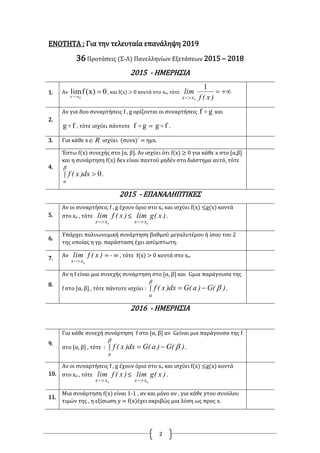 2
ΕΝΟΤΗΤΑ : Για την τελευταία επανάληψη 2019
36 Προτάσεις (Σ-Λ) Πανελληνίων Εξετάσεων 2015 – 2018
2015 - ΗΜΕΡΗΣΙΑ
1. Αν 0)x(flim
0xx

, και f(x) > 0 κοντά στο xο, τότε 
 )x(f
lim
xx
1
0
2.
Αν για δυο συναρτήσεις f , g ορίζονται οι συναρτήσεις gf  και
fg  , τότε ισχύει πάντοτε gf  = fg  .
3. Για κάθε x R ισχύει (συνx)΄ = ημx.
4.
Έστω f(x) συνεχής στο [α, β]. Αν ισχύει ότι f(x) ≥ 0 για κάθε x στο [α,β]
και η συνάρτηση f(x) δεν είναι παντού μηδέν στο διάστημα αυτό, τότε
 

a
dx)x(f 0.
2015 - ΕΠΑΝΑΛΗΠΤΙΚΕΣ
5.
Αν οι συναρτήσεις f , g έχουν όριο στο xο και ισχύει f(x) ≤g(x) κοντά
στο xο , τότε )x(flim
xx 0
≤ )x(glim
xx 0
.
6.
Υπάρχει πολυωνυμική συνάρτηση βαθμού μεγαλυτέρου ή ίσου του 2
της οποίας η γρ. παράσταση έχει ασύμπτωτη.
7. Αν )x(flim
xx 0
= - ∞ , τότε f(x) > 0 κοντά στο xο.
8.
Αν η f είναι μια συνεχής συνάρτηση στο [α, β] και Gμια παράγουσα της
f στο [α, β] , τότε πάντοτε ισχύει :  


a
)(G)a(Gdx)x(f .
2016 - ΗΜΕΡΗΣΙΑ
9.
Για κάθε συνεχή συνάρτηση f στο [α, β] αν Gείναι μια παράγουσα της f
στο [α, β] , τότε :  


a
)(G)a(Gdx)x(f .
10.
Αν οι συναρτήσεις f , g έχουν όριο στο xο και ισχύει f(x) ≤g(x) κοντά
στο xο , τότε )x(flim
xx 0
≤ )x(glim
xx 0
.
11.
Μια συνάρτηση f(x) είναι 1-1 , αν και μόνο αν , για κάθε yτου συνόλου
τιμών της , η εξίσωση y = f(x)έχει ακριβώς μια λύση ως προς x.
 