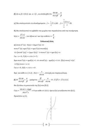 20
β ) Αν α, β (0,1] και α < β , να αποδειχθεί ότι

 aa

γ ) Να υπολογιστούν τα ολοκληρώματα , Ι = 

1
1
dx)x(f , J = 
4
6


dx
x
)x(f
δ ) Να υπολογιστεί το εμβαδόν του χωρίου που περικλείεται από την συνάρτηση
h(x) =
x
)x(f

, τον άξονα xx΄ και την ευθεία x =
4

.
Ενδεικτική Λύση
α ) συνx·(f΄΄(x) - f(x)) = 2ημx·f΄(x) 
συνx·f΄΄(x) -ημx·f΄(x) = ημx·f΄(x)+συνxf(x)
 (συνxf ΄(x))΄ = (ημx· f(x))΄ συνx·f ΄(x) = ημx·f(x) +c
Για x = 0 , f΄(0) = c  c = 1.
Άρα συνx f΄(x) = ημxf(x) +1  συνxf΄(x) - ημxf(x) =1 (f(x)·συνx)΄=(x)΄
f(x)·συνx = x +c
Για x = 0 , f(0) = c  c = 0
Άρα για κάθε x[-1,1] , f(x) =
x
x

, συνεχής και παραγωγίσιμη.
β ) Η

 aa
 , γράφεται )a(f)(f
a
a
 


(1)
Θα εξετάσω τη μονοτονία της f(x) στο [0,1]
f΄(x) =
x
xxx
2

 
> 0 για κάθε x(0,1) άρα η f(x) γν.αύξουσα στο [0,1].
Προκύπτει η (1).
 