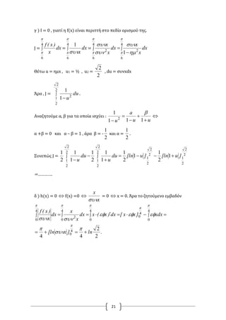 21
γ ) Ι = 0 , γιατί η f(x) είναι περιττή στο πεδίο ορισμού της.
J = 
4
6


dx
x
)x(f
= 
4
6
1

 
dx
x
= 


4
6
2
4
6
2
1



 



dx
x
x
dx
x
x
Θέτω u = ημx , u1 = ½ , u2 =
2
2
, du = συνxdx
Άρα , J = 

2
2
2
1
2
1
1
du
u
.
Αναζητούμε α, β για τα οποία ισχύει :
uu
a
u 



 111
1
2


α +β = 0 και α – β = 1 , άρα β = -
2
1
και α =
2
1
.
Συνεπώς J = 2
2
2
1
2
2
2
1
2
2
2
1
2
2
2
1
1
2
1
1
2
1
1
1
2
1
1
1
2
1
]u[ln]u[lndu
u
du
u





=………….
δ ) h(x) = 0  f(x) =0 
x
x

= 0  x = 0. Άρα το ζητούμενο εμβαδόν
.ln]x[ln
xdx]xx[dx)x(xdx
x
x
dx
x
)x(f
2
2
44
4
0
4
0
4
0
4
0
4
0
2
4
0

 









 