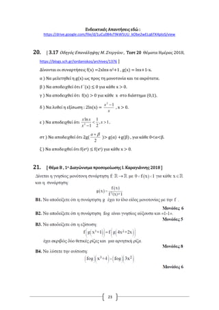 23
Ενδεικτικές Απαντήσεις εδώ :
https://drive.google.com/file/d/1uCu084sT9kW5UU_kObe2wELq6TK4ploS/view
20. [ 3.17 Οδηγός Επανάληψης Μ. Στεργίου , Τεστ 20 Θέματα Ημέρας 2018,
https://blogs.sch.gr/iordaniskos/archives/1376 ]
Δίνονται οι συναρτήσεις f(x) =2xlnx-x2+1 , g(x) = lnx+1-x.
α ) Να μελετηθεί η g(x) ως προς τη μονοτονία και τα ακρότατα.
β ) Να αποδειχθεί ότι f ΄(x) ≤ 0 για κάθε x > 0.
γ ) Να αποδειχθεί ότι f(x) > 0 για κάθε x στο διάστημα (0,1).
δ ) Να λυθεί η εξίσωση : 2ln(x) =
x
x 12

, x > 0.
ε ) Να αποδειχθεί ότι 1,
2
1
1
ln
2


x
x
xx
.
στ ) Να αποδειχθεί ότι 2g(
2
a
)> g(α) +g(β) , για κάθε 0<α<β.
ζ ) Να αποδειχθεί ότι f(ex) ≤ f(xe) για κάθε x > 0.
21. [ Θέμα Β , 1ο Διαγώνισμα προσομοίωσης Ι. Καραγιάννης 2018 ]
 
