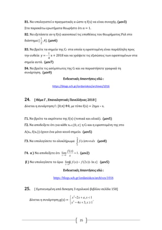 25
B1. Να υπολογιστεί ο πραγματικός α ώστε η f(x) να είναι συνεχής. (μον3)
Στα παρακάτω ερωτήματα θεωρήστε ότι α = 1.
Β2. Να εξετάσετε αν η f(x) ικανοποιεί τις υποθέσεις του θεωρήματος Ρολ στο
διάστημα [
2
1
,4]. (μον6)
Β3. Να βρείτε τα σημεία της Cf στα οποία η εφαπτομένη είναι παράλληλη προς
την ευθεία y = -
4
1
x + 2018 και να γράψετε τις εξισώσεις των εφαπτομένων στα
σημεία αυτά. (μον7)
Β4. Να βρείτε τις ασύμπτωτες της Cf και να παραστήσετε γραφικά τη
συνάρτηση. (μον9)
Ενδεικτικές Απαντήσεις εδώ :
https://blogs.sch.gr/iordaniskos/archives/1016
24. [ Θέμα Γ , Επαναληπτικές Πανελλήνιες 2018 ]
Δίνεται η συνάρτηση f : [0,π]R, με τύπο f(x) = 2ημx – x.
Γ1. Να βρείτε τα ακρότατα της f(x) (τοπικά και ολικά). (μον5)
Γ2. Να αποδείξετε ότι για κάθε xο ],0[  η Cf και η εφαπτομένη της στο
Α(xο, f(xο)) έχουν ένα μόνο κοινό σημείο. (μον5)
Γ3. Να υπολογίσετε το ολοκλήρωμα 


0
)( xdxxf (μον8)
Γ4. α ) Να αποδείξετε ότι .1
)(
lim
0

 x
xf
x
(μον2)
β ) Να υπολογίσετε το όριο ]ln))2()([(lim
0
xxfxf
x


(μον5)
Ενδεικτικές Απαντήσεις εδώ :
https://blogs.sch.gr/iordaniskos/archives/1016
25. [ Εμπνευσμένη από Άσκηση 3 σχολικού βιβλίου σελίδα 150]
Δίνεται η συνάρτηση g(x) =





1,34
1,2
2
2
xxx
xaxx
.
 