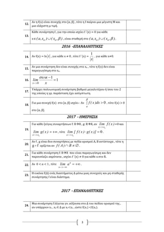 3
12.
Αν η f(x) είναι συνεχής στο [α, β] , τότε η f παίρνει μια μέγιστη Μ και
μια ελάχιστη μ τιμή.
13.
Κάθε συνάρτηση f , για την οποία ισχύει f ΄(x) = 0 για κάθε
x ),x()x,a( oo  , είναι σταθερή στο ),x()x,a( oo  .
2016 -ΕΠΑΝΑΛΗΠΤΙΚΕΣ
14. Αν f(x) = ln x , για κάθε x ≠ 0 , τότε f ΄(x) =
x
1
, για κάθε x≠0.
15.
Αν μια συνάρτηση δεν είναι συνεχής στο xο , τότε η f(x) δεν είναι
παραγωγίσιμη στο xο.
16. 1
1
0


 x
x
lim
x

17.
Υπάρχει πολυωνυμική συνάρτηση βαθμού μεγαλυτέρου ή ίσου του 2
της οποίας η γρ. παράσταση έχει ασύμπτωτη.
18.
Για μια συνεχή f(x) στο [α, β] ισχύει : Αν  

a
dx)x(f 0 , τότε f(x) > 0
στο [α, β].
2017 - ΗΜΕΡΗΣΙΑ
19.
Για κάθε ζεύγος συναρτήσεων f: RR , g: RR, αν )x(flim
xx 0
=0 και
)x(glim
xx 0
= +∞ , τότε 0
0


)]x(g)x(f[lim
xx
.
20.
Αν f , g είναι δυο συναρτήσεις με πεδία ορισμού Α, Β αντίστοιχα , τότε η
fg  ορίζεται αν  B)A(f .
21.
Για κάθε συνάρτηση f: RR που είναι παραγωγίσιμη και δεν
παρουσίαζει ακρότατα , ισχύει f ΄(x) ≠ 0 για κάθε x στο R.
22. Αν 0 < α < 1 , τότε 

x
x
alim .
23.
Η εικόνα f(Δ) ενός διαστήματος Δ μέσω μιας συνεχούς και μη σταθερής
συνάρτησης f είναι διάστημα.
2017 - ΕΠΑΝΑΛΗΠΤΙΚΕΣ
24.
Μια συνάρτηση f λέγεται γν. αύξουσα στο Δ του πεδίου ορισμού της ,
αν υπάρχουν x1 , x2Δ με x1<x2 , ώστε f(x1) <f(x2).
 