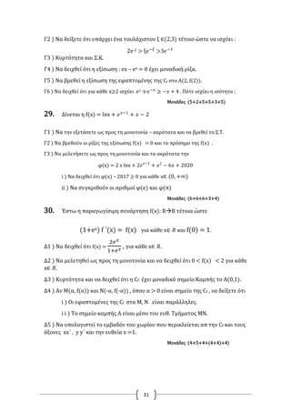 31
Γ2 ) Να δείξετε ότι υπάρχει ένα τουλάχιστον ξ ∈(2,3) τέτοιο ώστε να ισχύει :
2e-2 > ξ𝑒−𝜉
>3𝑒−3
Γ3 ) Κυρτότητα και Σ.Κ.
Γ4 ) Να δειχθεί ότι η εξίσωση : ex – ex = 0 έχει μοναδική ρίζα.
Γ5 ) Να βρεθεί η εξίσωση της εφαπτομένης της Cf στο Α(2, f(2)).
Γ6 ) Να δειχθεί ότι για κάθε x≥2 ισχύει e2 ∙x∙𝑒−𝑥
≥ −𝑥 + 4 . Πότε ισχύει η ισότητα ;
Μονάδες (5+2+5+5+3+5)
29. Δίνεται η f(x) = lnx + 𝑒 𝑥−1
+ 𝑥 − 2
Γ1 ) Να την εξετάσετε ως προς τη μονοτονία – ακρότατα και να βρεθεί το Σ.Τ.
Γ2 ) Να βρεθούν οι ρίζες της εξίσωσης f(x) = 0 και το πρόσημο της f(x) .
Γ3 ) Να μελετήσετε ως προς τη μονοτονία και τα ακρότατα την
φ(x) = 2 x lnx + 2𝑒 𝑥−1
+ 𝑥2
− 6𝑥 + 2020
i ) Να δειχθεί ότι φ(x) – 2017 ≥ 0 για κάθε x∈ (0, +∞)
ii ) Να συγκριθούν οι αριθμοί φ(e) και φ(π)
Μονάδες (6+6+6+3+4)
30. Έστω η παραγωγίσιμη συνάρτηση f(x): RR τέτοια ώστε
(1+ex) f ΄(x) = f(x) για κάθε x∈ 𝑅 και f(0) = 1.
Δ1 ) Να δειχθεί ότι f(x) =
2𝑒 𝑥
1+𝑒 𝑥 , για κάθε x∈ 𝑅.
Δ2 ) Να μελετηθεί ως προς τη μονοτονία και να δειχθεί ότι 0 < f(x) < 2 για κάθε
x∈ 𝑅.
Δ3 ) Κυρτότητα και να δειχθεί ότι η Cf έχει μοναδικό σημείο Καμπής το Α(0,1).
Δ4 ) Αν Μ(α, f(α)) και Ν(-α, f(-α)) , όπου α > 0 είναι σημείο της Cf , να δείξετε ότι
i ) Οι εφαπτομένες της Cf στα Μ, Ν είναι παράλληλες.
i i ) Το σημείο καμπής Α είναι μέσο του ευθ. Τμήματος ΜΝ.
Δ5 ) Να υπολογιστεί το εμβαδόν του χωρίου που περικλείεται απ την Cf και τους
άξονες xx΄ , y y΄ και την ευθεία x =1.
Μονάδες (4+5+4+(4+4)+4)
 