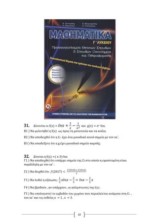 32
31. Δίνονται οι f(x) = 𝑙𝑛𝑥 +
2
𝑥
−
1
𝑥2 και g(x) = ex ∙lnx.
B1 ) Να μελετηθεί η f(x) ως προς τη μονοτονία και τα κοίλα.
Β2 ) Να αποδειχθεί ότι η Cf έχει ένα μοναδικό κοινό σημείο με τον xx΄.
Β3 ) Να αποδείξετε ότι η g έχει μοναδικό σημείο καμπής.
32. Δίνεται η f(x) =( x-3)∙lnx
Γ1 ) Να αποδειχθεί ότι υπάρχει σημείο της Cf στο οποίο η εφαπτομένη είναι
παράλληλη με τον xx΄ .
Γ2 ) Να δειχθεί ότι 𝑓(2017) <
𝑓(2018)+ 𝑓(2016)
2
Γ3 ) Να λυθεί η εξίσωση :
1
3
𝑥𝑙𝑛𝑥 −
2
3
= 𝑙𝑛𝑥 −
2
3
𝑥
Γ4 ) Να βρεθούν , αν υπάρχουν , οι ασύμπτωτες της f(x) .
Γ5 ) Να υπολογιστεί το εμβαδόν του χωρίου που περικλείεται ανάμεσα στη Cf ,
τον xx΄ και τις ευθείες x = 1 , x = 3.
 