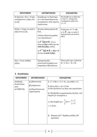 34
ΖΗΤΟΥΜΕΝΟ ΑΝΤΙΜΕΤΩΠΙΣΗ ΠΑΡΑΔΕΙΓΜΑ
Η εξίσωση : f(x) = 0 έχει
τουλάχιστον ν ρίζες στο
(α, β).
Χωρίζουμε το διάστημα
σε ν ίσα διαστήματα και
αναγόμαστε στην πρώτη
περίπτωση.
Να δειχθεί ότι η εξίσωση :
x7-4x6+1 =0 έχει δυο
τουλάχιστον ρίζες στο
(-1, 1).
Η f(x) = 0 έχει το πολύ ν
ρίζες στο (α, β).
Άτοπος Απαγωγή και Θ.
Ρολ ,
επίσης κάνοντας χρήση
των προτάσεων :
Αν f ΄΄(x) ≠ 0 , τότε η
εξίσωση f(x) = 0 θα έχει το
πολύ δυο ρίζες, επίσης
αν f ΄΄΄(x) ≠ 0, η f(x) = 0
θα έχει το πολύ 3 ρίζες.
Η εξίσωση : e-x = αx ,
α R , έχει το πολύ 2
πραγματικές και άνισες
ρίζες.
f(x) = 0 και πλήθος
ριζών.
Προφανή ρίζα ,
μονοτονία ή χρήση των
παραπάνω Προτάσεων.
Πόσες ρίζες έχει η εξίσωση
x5 + 2 x – 3 = 0 ;
3. Ανισότητες
ΖΗΤΟΥΜΕΝΟ ΑΝΤΙΜΕΤΩΠΙΣΗ ΠΑΡΑΔΕΙΓΜΑ
Απόδειξη
Ανισότητας
μιας
μεταβλητής.
α ) Μονοτονία
β ) Ακρότατα
γ ) Κυρτότητα και
εφαπτομένη
1. x2 +3ln x + 2 > 3x , για κάθε x >1.
2. Έστω f(x) = (x+1) lnx
α) Να εξεταστεί ως προς την κυρτότητα.
β ) Να βρεθεί η εφαπτομένη της f(x) στο
σημείο με τετμημένη 1.
γ ) Να δειχθεί ότι : ,
x
x
xln
1
1
2
1



x (0,1).
3. Άσκηση 10 Γ΄ Ομάδας σελίδα 235
σχολικού.
 