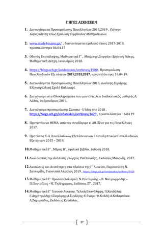37
ΠΗΓΕΣ ΑΣΚΗΣΕΩΝ
1. Διαγωνίσματα Προσομοίωσης Πανελληνίων 2018,2019 , Γιάννης
Καραγιάννης τέως Σχολικός Σύμβουλος Μαθηματικών.
2. www.study4exams.gr/ , διαγωνίσματα σχολικού έτους 2017-2018,
προσπελάστηκε 06.04.17
3. Οδηγός Επανάληψης, Μαθηματικά Γ΄ , Μπάμπης Στεργίου-Χρήστος Νάκης,
Μαθηματική Λέσχη, Ιανουάριος 2018.
4. https://blogs.sch.gr/iordaniskos/archives/1900 , Προσομοίωση
Πανελλαδικών Εξετάσεων 2019,2018,2017, προσπελάστηκε 16.04.19.
5. Διαγωνίσματα Προσομοίωσης Πανελληνίων 2018, Ιωάννης Σαράφης,
Ελληνογαλλική Σχολή Καλαμαρί.
6. Διαγώνισμα στα Ολοκληρώματα που μου έστειλε ο διαδικτυακός μαθητής Α.
Λάλος, Φεβρουάριος 2019.
7. Διαγώνισμα προσομοίωσης Σumma - U blog site 2018 ,
https://blogs.sch.gr/iordaniskos/archives/1629 , προσπελάστηκε 16.04.19
8. Προτεινόμενο ΘΕΜΑ από τον συνάδερφο κ. Αθ. Ξένο για τις Πανελλήνιες
2017.
9. Προτάσεις Σ-Λ Πανελλαδικών Εξετάσεων και Επαναληπτικών Πανελλαδικών
Εξετάσεων 2015 – 2018.
10.Μαθηματικά Γ΄ , Μέρος Β΄ , σχολικό βιβλίο , έκδοση 2018.
11.Αναλύοντας την Ανάλυση, Γιώργος Τσαπακίδης , Εκδόσεις Μαυρίδη , 2017.
12.Ανισώσεις και Ανισότητες στα πλαίσια της Γ΄ Λυκείου, Παρουσίαση Ν.
Ζανταρίδη, Γιαννιτσά Απρίλιος 2019 , https://blogs.sch.gr/iordaniskos/archives/1928
13.Μαθηματικά Γ΄ Προσανατολισμού, Ν.Ζανταρίδης – Β. Μαυροφρύδης –
Π.Παντούλας – Κ. Τηλέγραφος, Εκδόσεις ΖΤ , 2017.
14.Μαθηματικά Γ΄ Γενικού Λυκείου, Τελική Επανάληψη, Π.Κανδύλας-
Γ.Δημητριάδης-Ι.Σαράφης-Α.Σιρδάρης-Ε.Γκόρα-Φ.Καλδή-Α.Καλαμπόκα-
Λ.Ζαχαριάδης, Εκδόσεις Κανδύλας .
 
