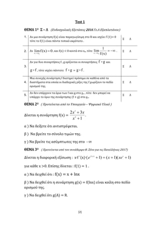 [2]
Test 1
ΘΕΜΑ 1Ο Σ – Λ (Ενδοσχολικές Εξετάσεις 2016 Γε.Λ Εξαπλατάνου)
1. Αν μια συνάρτηση f(x) είναι παραγωγίσιμη στο R και ισχύει f΄(1)= 0
τότε το f(1) είναι πάντα τοπικό ακρότατο .
Σ Λ
2. Αν 0)x(flim
0xx

, και f(x) < 0 κοντά στο xο, τότε 
)x(f
1
lim
0xx
. Σ Λ
3.
Αν για δυο συναρτήσεις f , g ορίζονται οι συναρτήσεις gf  και
fg  , τότε ισχύει πάντοτε gf  = fg  .
Σ Λ
4.
Μια συνεχής συνάρτηση f διατηρεί πρόσημο σε καθένα από τα
διαστήματα στα οποία οι διαδοχικές ρίζες της f χωρίζουν το πεδίο
ορισμού της.
Σ Λ
5.
Αν δεν υπάρχουν τα όρια των f και g στο χο , τότε δεν μπορεί να
υπάρχει το όριο της συνάρτησης (f + g) στο χο.
Σ Λ
ΘΕΜΑ 2Ο ( Προτείνεται από το Υπουργείο – Ψηφιακό Υλικό )
Δίνεται η συνάρτηση f(x) =
1
32
2
3


x
xx
.
α ) Να δείξετε ότι αντιστρέφεται.
β ) Να βρείτε το σύνολο τιμών της.
γ ) Να βρείτε τις ασύμπτωτες της στο - ∞
ΘΕΜΑ 3Ο ( Προτείνεται από τον συνάδερφο Θ. Ξένο για τις Πανελλήνιες 2017)
Δίνεται η διαφορική εξίσωση : x∙f ΄(x)∙( )1)(1()1)(
 xxf
xexe
για κάθε x >0. Επίσης δίνεται : f(1) = 1 .
α ) Να δειχθεί ότι : f(x) = x + lnx
β ) Να δειχθεί ότι η συνάρτηση g(x) = f(lnx) είναι κοίλη στο πεδίο
ορισμού της.
γ ) Να δειχθεί ότι g(A) = R.
 