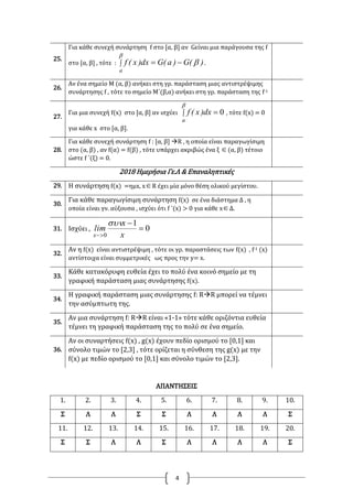 4
25.
Για κάθε συνεχή συνάρτηση f στο [α, β] αν Gείναι μια παράγουσα της f
στο [α, β] , τότε :  


a
)(G)a(Gdx)x(f .
26.
Αν ένα σημείο Μ (α, β) ανήκει στη γρ. παράσταση μιας αντιστρέψιμης
συνάρτησης f , τότε το σημείο Μ΄(β,α) ανήκει στη γρ. παράσταση της f-1
27.
Για μια συνεχή f(x) στο [α, β] αν ισχύει  

a
dx)x(f 0 , τότε f(x) = 0
για κάθε x στο [α, β].
28.
Για κάθε συνεχή συνάρτηση f : [α, β] R , η οποία είναι παραγωγίσιμη
στο (α, β) , αν f(α) = f(β) , τότε υπάρχει ακριβώς ένα ξ (α, β) τέτοιο
ώστε f ΄(ξ) = 0.
2018 Ημερήσια Γε.Λ & Επαναληπτικές
29. Η συνάρτηση f(x) =ημx, xR έχει μία μόνο θέση ολικού μεγίστου.
30.
Για κάθε παραγωγίσιμη συνάρτηση f(x) σε ένα διάστημα Δ , η
οποία είναι γν. αύξουσα , ισχύει ότι f ΄(x) > 0 για κάθε xΔ.
31. Ισχύει , 0
1
0


 x
x
lim
x

32.
Αν η f(x) είναι αντιστρέψιμη , τότε οι γρ. παραστάσεις των f(x) , f-1 (x)
αντίστοιχα είναι συμμετρικές ως προς την y= x.
33.
Κάθε κατακόρυφη ευθεία έχει το πολύ ένα κοινό σημείο με τη
γραφική παράσταση μιας συνάρτησης f(x).
34.
Η γραφική παράσταση μιας συνάρτησης f: RR μπορεί να τέμνει
την ασύμπτωτη της.
35.
Αν μια συνάρτηση f: RR είναι «1-1» τότε κάθε οριζόντια ευθεία
τέμνει τη γραφική παράσταση της το πολύ σε ένα σημείο.
36.
Αν οι συναρτήσεις f(x) , g(x) έχουν πεδίο ορισμού το [0,1] και
σύνολο τιμών το [2,3] , τότε ορίζεται η σύνθεση της g(x) με την
f(x) με πεδίο ορισμού το [0,1] και σύνολο τιμών το [2,3].
ΑΠΑΝΤΗΣΕΙΣ
1. 2. 3. 4. 5. 6. 7. 8. 9. 10.
Σ Λ Λ Σ Σ Λ Λ Λ Λ Σ
11. 12. 13. 14. 15. 16. 17. 18. 19. 20.
Σ Σ Λ Λ Σ Λ Λ Λ Λ Σ
 