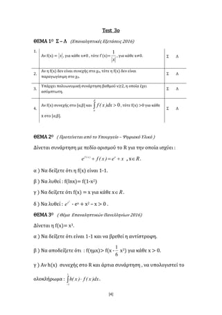 [4]
Test 3ο
ΘΕΜΑ 1Ο Σ – Λ (Επαναληπτικές Εξετάσεις 2016)
1.
Αν f(x) = x , για κάθε x≠0 , τότε f΄(x)=
x
1
, για κάθε x≠0. Σ Λ
2.
Aν η f(x) δεν είναι συνεχής στο χ0, τότε η f(x) δεν είναι
παραγωγίσιμη στο χ0.
Σ Λ
3.
Υπάρχει πολυωνυμική συνάρτηση βαθμού ν≥2, η οποία έχει
ασύμπτωτη.
Σ Λ
4.
Αν f(x) συνεχής στο [α,β] και  


0dx)x(f , τότε f(x) >0 για κάθε
x στο [α,β].
Σ Λ
ΘΕΜΑ 2Ο ( Προτείνεται από το Υπουργείο – Ψηφιακό Υλικό )
Δίνεται συνάρτηση με πεδίο ορισμού το R για την οποία ισχύει :
xe)x(fe x)x(f
 , x R .
α ) Να δείξετε ότι η f(x) είναι 1-1.
β ) Να λυθεί : f(lnx)= f(1-x2)
γ ) Να δείξετε ότι f(x) = x για κάθε x R .
δ ) Να λυθεί :
2
x
e - ex + x2 – x > 0 .
ΘΕΜΑ 3Ο ( Θέμα Επαναληπτικών Πανελληνίων 2016)
Δίνεται η f(x)= x3.
α ) Να δείξετε ότι είναι 1-1 και να βρεθεί η αντίστροφη.
β ) Να αποδείξετε ότι : f(ημx)> f(x -
6
1
x3) για κάθε x > 0.
γ ) Αν h(x) συνεχής στο R και άρτια συνάρτηση , να υπολογιστεί το
ολοκλήρωμα : 

1
1
dx)x(f)x(h .
 