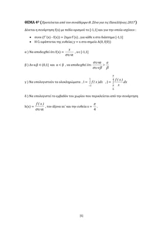 [5]
ΘΕΜΑ 4Ο (Προτείνεται από τον συνάδερφο Θ. Ξένο για τις Πανελλήνιες 2017 )
Δίνεται η συνάρτηση f(x) με πεδίο ορισμού το [-1,1] και για την οποία ισχύουν :
 συνx·(f΄΄(x) - f(x)) = 2ημx·f΄(x) , για κάθε x στο διάστημα [-1,1]
 Η Cf εφάπτεται της ευθείας y = x στο σημείο Α(0, f(0))
α ) Να αποδειχθεί ότι f(x) =
x
x

, x[-1,1]
β ) Αν α,β (0,1] και α < β , να αποδειχθεί ότι

 aa

γ ) Να υπολογιστούν τα ολοκληρώματα , Ι = 

1
1
dx)x(f , J = 
4
6


dx
x
)x(f
δ ) Να υπολογιστεί το εμβαδόν του χωρίου που περικλείεται από την συνάρτηση
h(x) =
x
)x(f

, τον άξονα xx΄ και την ευθεία x =
4

.
 