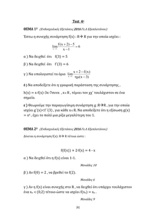 [6]
Test 4ο
ΘΕΜΑ 1Ο (Ενδοσχολικές Εξετάσεις 2016 Γε.Λ Εξαπλατάνου)
Έστω η συνεχής συνάρτηση f(x) : R R για την οποία ισχύει :
6
1x
5)2x(f
lim1x




α ) Να δειχθεί ότι f(3) = 5
β ) Να δειχθεί ότι f΄(3) = 6
γ ) Να υπολογιστεί το όριο
)3x(
)x(f2x
lim3x



δ ) Να αποδείξετε ότι η γραφική παράσταση της συνάρτησης ,
h(x) = x·f(x)-3x-7συνx , xR , τέμνει τον χχ΄ τουλάχιστον σε ένα
σημείο.
ε ) Θεωρούμε την παραγωγίσιμη συνάρτηση g :RR , για την οποία
ισχύει g΄(x)<f ΄(3) , για κάθε xR. Να αποδείξετε ότι η εξίσωση g(x)
= x6 , έχει το πολύ μια ρίζα μεγαλύτερη του 1.
ΘΕΜΑ 2Ο (Ενδοσχολικές Εξετάσεις 2016 Γε.Λ Εξαπλατάνου)
Δίνεται η συνάρτηση f(x): R R τέτοια ώστε :
f(f(x)) + 2∙f(x) = 4 - x
α ) Να δειχθεί ότι η f(x) είναι 1-1.
Μονάδες 10
β ) Αν f(0) = 2 , να βρεθεί το f(2).
Μονάδες 6
γ ) Αν η f(x) είναι συνεχής στο R , να δειχθεί ότι υπάρχει τουλάχιστον
ένα xο (0,2) τέτοιο ώστε να ισχύει f(xο) = xο .
Μονάδες 9
 