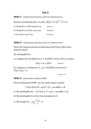 [7]
Test 5ο
ΘΕΜΑ 1Ο (Ενδοσχολικές Εξετάσεις 2015 Γε.Λ Εξαπλατάνου)
Δίνεται η συνάρτηση f(x) με τύπο : f(x) = 4∙ 2x
e + 3.
α ) Να βρεθεί το πεδίο ορισμού της. Μονάδες 7
β ) Να βρεθεί το σύνολο τιμών της. Μονάδες 10
γ ) Να ορίσετε την f-1(x). Μονάδες 8
ΘΕΜΑ 2Ο (Ενδοσχολικές Εξετάσεις 2015 Γε.Λ Εξαπλατάνου)
Έστω f(x) παραγωγίσιμη στο διάστημα [0,2015] με f(0)=0 και
f(2015)=2015.
Να αποδειχθεί ότι :
α ) υπάρχει ένα τουλάχιστον x0  (0,2015) τέτοιο ώστε να ισχύει :
f(x0) + x0 = 2015 Μονάδες 9
β ) υπάρχουν τουλάχιστον ξ1 , ξ2  (0,2015) τέτοια ώστε :
f΄(ξ1)·f΄(ξ2) = 1.
Μονάδες 16
ΘΕΜΑ 3Ο (Επαναληπτικά Θέματα ΕΜΕ)
Έστω συνάρτηση f:RR , για την οποία ισχύει η σχέση :
f 3(x)+f(x)=(x2- ημ2x)3 (1) , για κάθε x R.
α ) Να αποδειχθεί ότι : 0 ≤ f(x) ≤ x2 - ημ2x , για κάθε x R.
β ) Να αποδειχθεί ότι η f(x) είναι συνεχής στο 0.
γ ) Να δειχθεί ότι : 020

 x
)x(f
lim
x
 