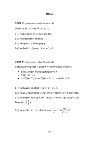 [9]
Test 7ο
ΘΕΜΑ 1Ο (Διαγώνισμα – Θέμα Επιπέδου Β)
Δίνεται η f(x) = 2· 311  )xln(
B1 ) Να βρεθεί το πεδίο ορισμού της.
B2 ) Να αποδειχθεί ότι είναι 1-1.
B3 ) Να οριστεί η αντίστροφη.
B4 ) Να λυθεί η εξίσωση : f-1(1+x) = 2.
ΘΕΜΑ 2Ο (Διαγώνισμα – Θέμα Επιπέδου Δ )
Έστω μια συνάρτηση f(x) : R R για την οποία ισχύουν :
 είναι 2 φορές παραγωγίσισμη στο R
 f(0)=f΄(0) = 0
 ex·(f΄(x)+f΄΄(x)-1)=f΄(x)+x·f΄΄(x) , για κάθε x R.
Δ1 ) Να δειχθεί ότι : f(x) = ln(ex - x) , x R.
Δ2 ) Να μελετηθεί η f(x) ως προς τη μονοτονία και τα ακρότατα.
Δ3 ) Να δειχθεί ότι η εξίσωση : ln(ex-x) = συνx , έχει ακριβώς μια
λύση στο (0,
2

).
Δ4 ) Να υπολογιστεί το ολοκλήρωμα : 


1
0
1 dx
xe
)x(f
)e( x
x
 