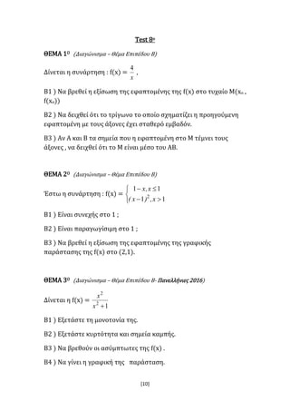 [10]
Test 8ο
ΘΕΜΑ 1Ο (Διαγώνισμα – Θέμα Επιπέδου Β)
Δίνεται η συνάρτηση : f(x) =
x
4
,
Β1 ) Να βρεθεί η εξίσωση της εφαπτομένης της f(x) στο τυχαίο Μ(xο ,
f(xο))
Β2 ) Να δειχθεί ότι το τρίγωνο το οποίο σχηματίζει η προηγούμενη
εφαπτομένη με τους άξονες έχει σταθερό εμβαδόν.
Β3 ) Αν Α και Β τα σημεία που η εφαπτομένη στο Μ τέμνει τους
άξονες , να δειχθεί ότι το Μ είναι μέσο του ΑΒ.
ΘΕΜΑ 2Ο (Διαγώνισμα – Θέμα Επιπέδου Β)
Έστω η συνάρτηση : f(x) =





11
11
2
x,)x(
x,x
Β1 ) Είναι συνεχής στο 1 ;
Β2 ) Είναι παραγωγίσιμη στο 1 ;
Β3 ) Να βρεθεί η εξίσωση της εφαπτομένης της γραφικής
παράστασης της f(x) στο (2,1).
ΘΕΜΑ 3Ο (Διαγώνισμα – Θέμα Επιπέδου Β- Πανελλήνιες 2016)
Δίνεται η f(x) =
12
2
x
x
Β1 ) Εξετάστε τη μονοτονία της.
Β2 ) Εξετάστε κυρτότητα και σημεία καμπής.
Β3 ) Να βρεθούν οι ασύμπτωτες της f(x) .
Β4 ) Να γίνει η γραφική της παράσταση.
 